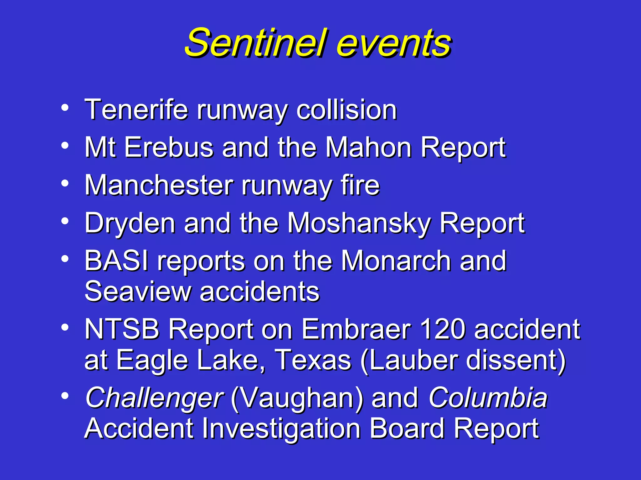Sentinel events
• Tenerife runway collision
• Mt Erebus and the Mahon Report
• Manchester runway fire
• Dryden and the Moshansky Report
• BASI reports on the Monarch and
  Seaview accidents
• NTSB Report on Embraer 120 accident
  at Eagle Lake, Texas (Lauber dissent)
• Challenger (Vaughan) and Columbia
  Accident Investigation Board Report
 