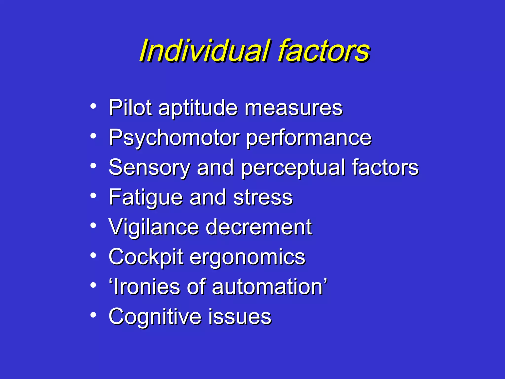 Individual factors
•   Pilot aptitude measures
•   Psychomotor performance
•   Sensory and perceptual factors
•   Fatigue and stress
•   Vigilance decrement
•   Cockpit ergonomics
•   ‘Ironies of automation’
•   Cognitive issues
 