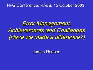 HFG Conference, RAeS, 15 October 2003



     Error Management:
Achievements and Challenges
(Have we made a difference?)

            James Reason
 