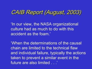 CAIB Report (August, 2003)
‘In our view, the NASA organizational
culture had as much to do with this
accident as the foam.’

‘When the determinations of the causal
chain are limited to the technical flaw
and individual failure, typically the actions
taken to prevent a similar event in the
future are also limited . . .’
 