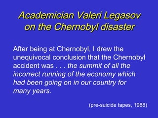 Academician Valeri Legasov
  on the Chernobyl disaster

After being at Chernobyl, I drew the
unequivocal conclusion that the Chernobyl
accident was . . . the summit of all the
incorrect running of the economy which
had been going on in our country for
many years.
                       (pre-suicide tapes, 1988)
 