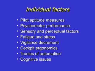 Individual factors
•   Pilot aptitude measures
•   Psychomotor performance
•   Sensory and perceptual factors
•   Fatigue and stress
•   Vigilance decrement
•   Cockpit ergonomics
•   ‘Ironies of automation’
•   Cognitive issues
 