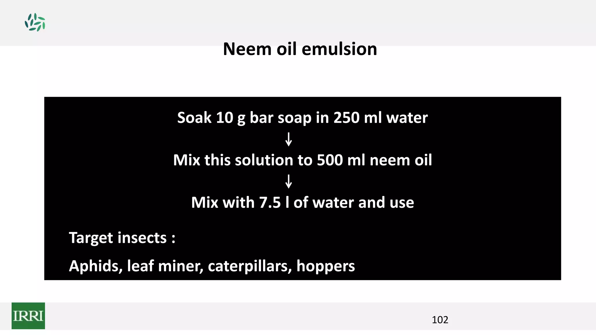102
Soak 10 g bar soap in 250 ml water
Mix this solution to 500 ml neem oil
Mix with 7.5 l of water and use
Target insects :
Aphids, leaf miner, caterpillars, hoppers
Neem oil emulsion
 