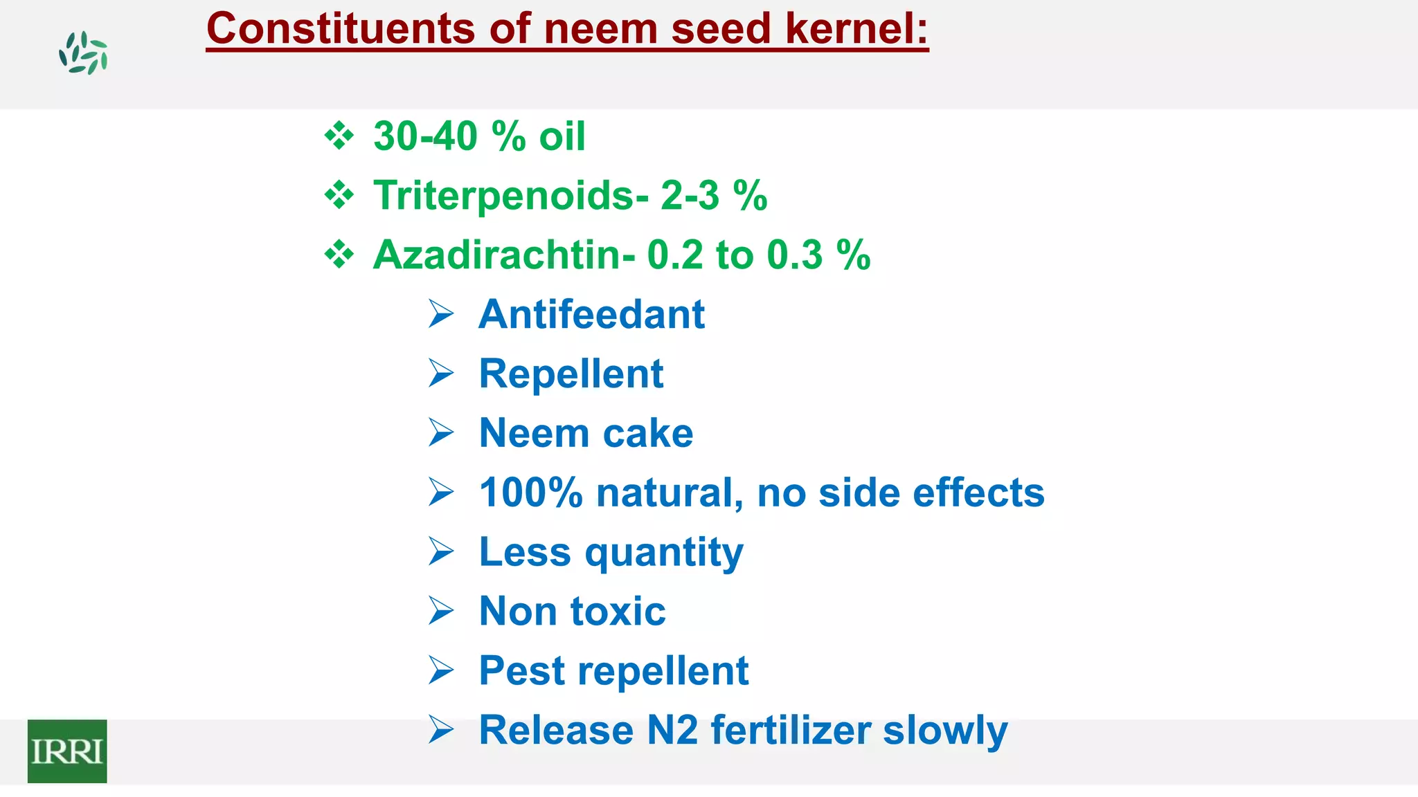 Constituents of neem seed kernel:
 30-40 % oil
 Triterpenoids- 2-3 %
 Azadirachtin- 0.2 to 0.3 %
 Antifeedant
 Repellent
 Neem cake
 100% natural, no side effects
 Less quantity
 Non toxic
 Pest repellent
 Release N2 fertilizer slowly
 