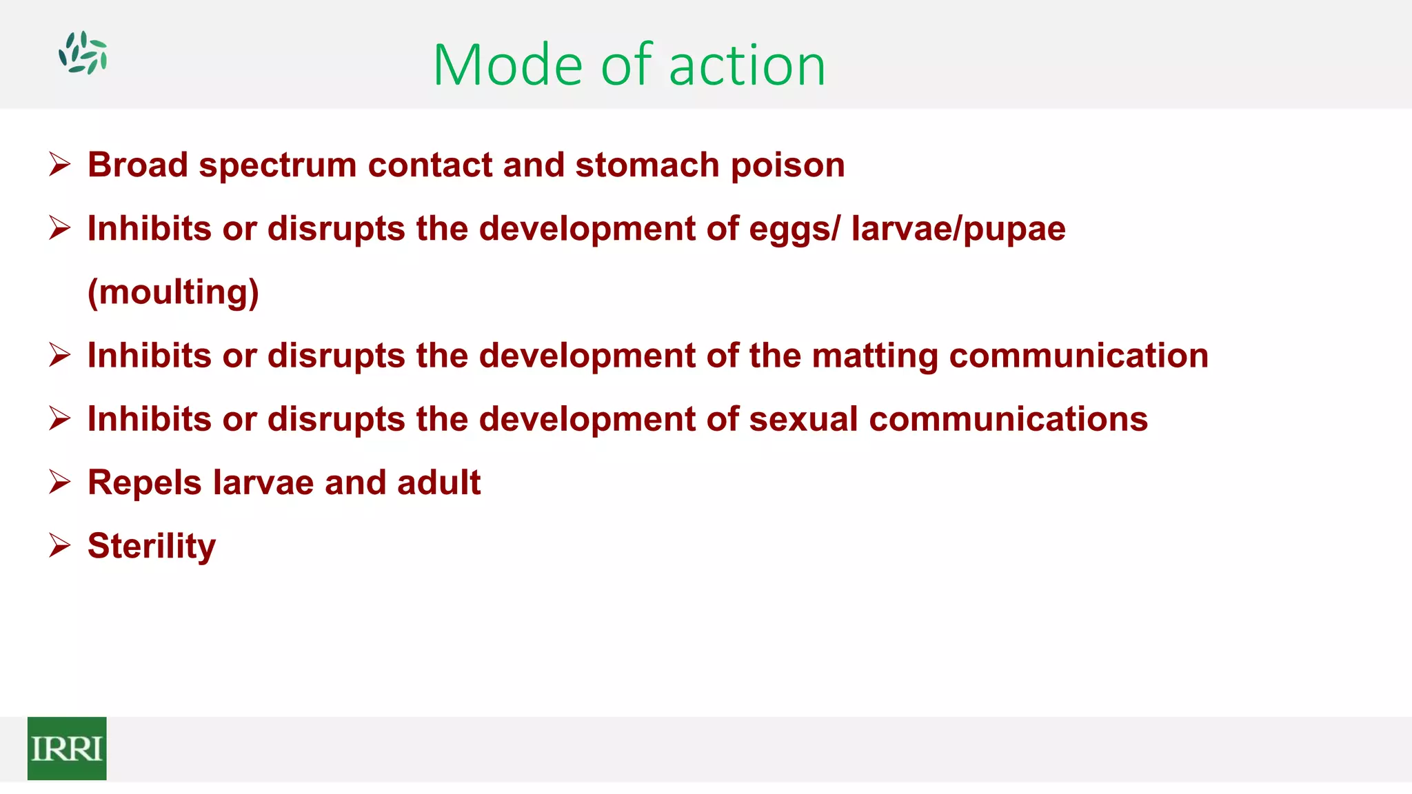 Mode of action
 Broad spectrum contact and stomach poison
 Inhibits or disrupts the development of eggs/ larvae/pupae
(moulting)
 Inhibits or disrupts the development of the matting communication
 Inhibits or disrupts the development of sexual communications
 Repels larvae and adult
 Sterility
 