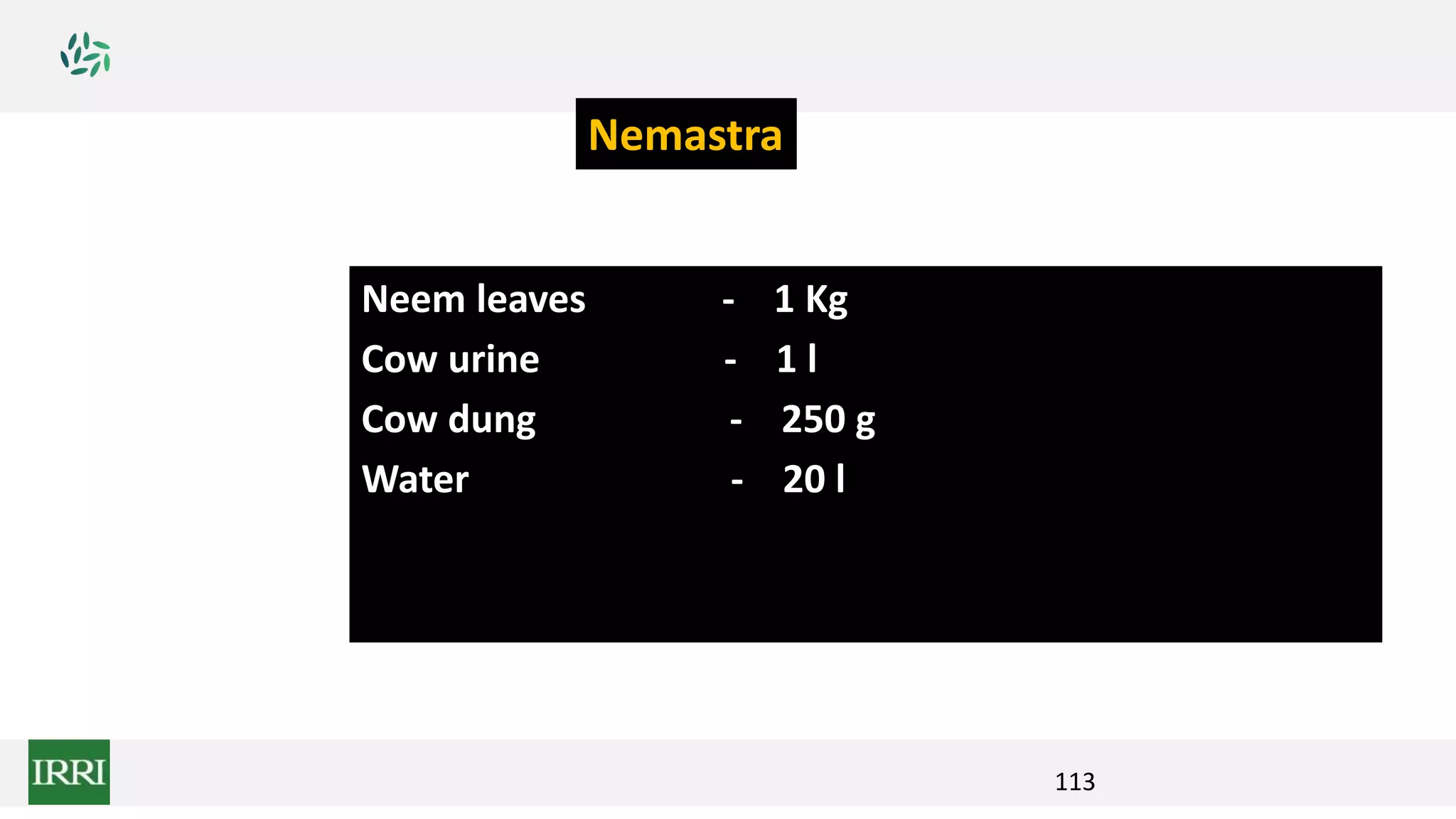113
Neem leaves - 1 Kg
Cow urine - 1 l
Cow dung - 250 g
Water - 20 l
Nemastra
 