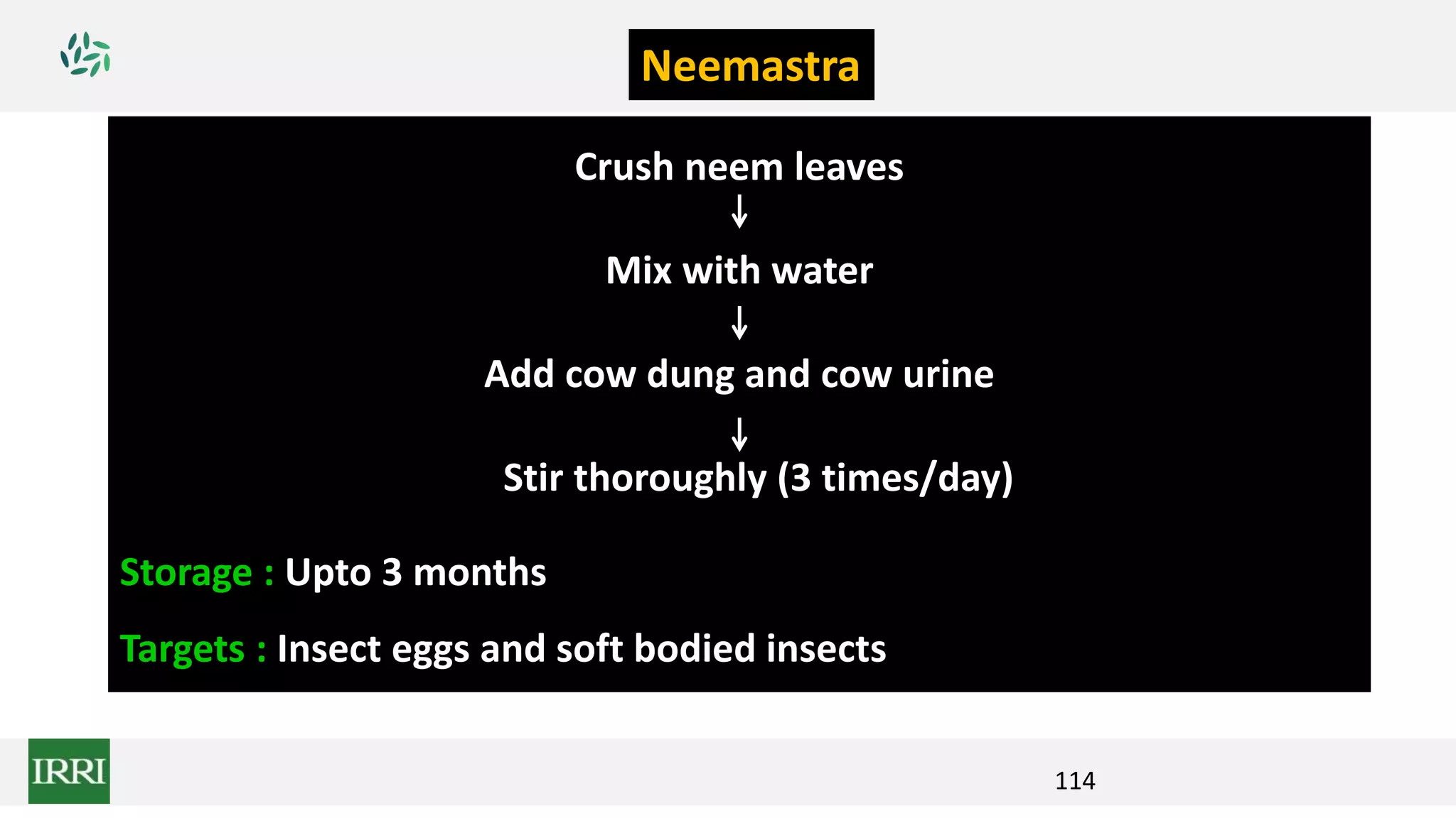 114
Crush neem leaves
Mix with water
Add cow dung and cow urine
Stir thoroughly (3 times/day)
Storage : Upto 3 months
Targets : Insect eggs and soft bodied insects
Neemastra
 