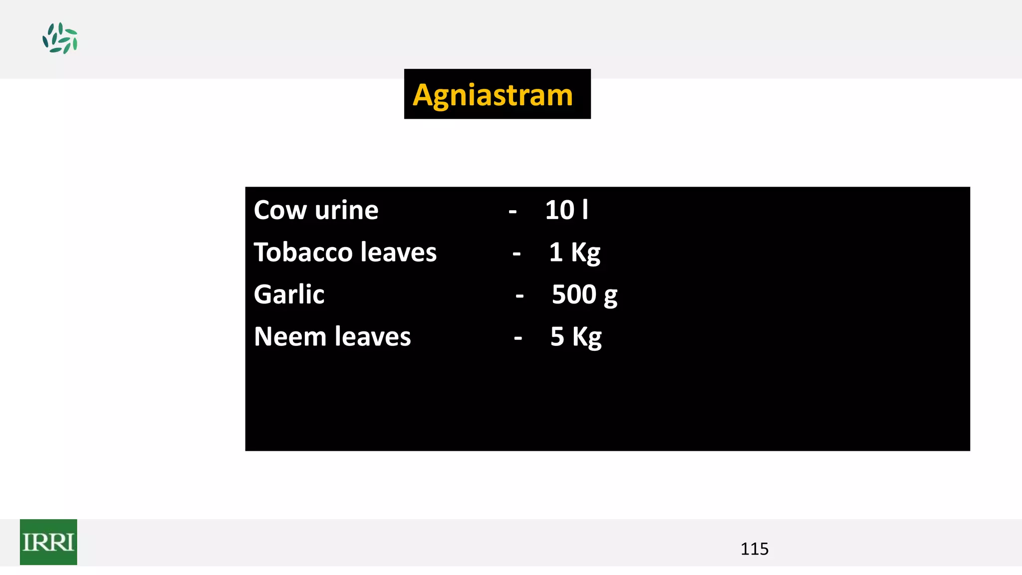 115
Cow urine - 10 l
Tobacco leaves - 1 Kg
Garlic - 500 g
Neem leaves - 5 Kg
Agniastram
 
