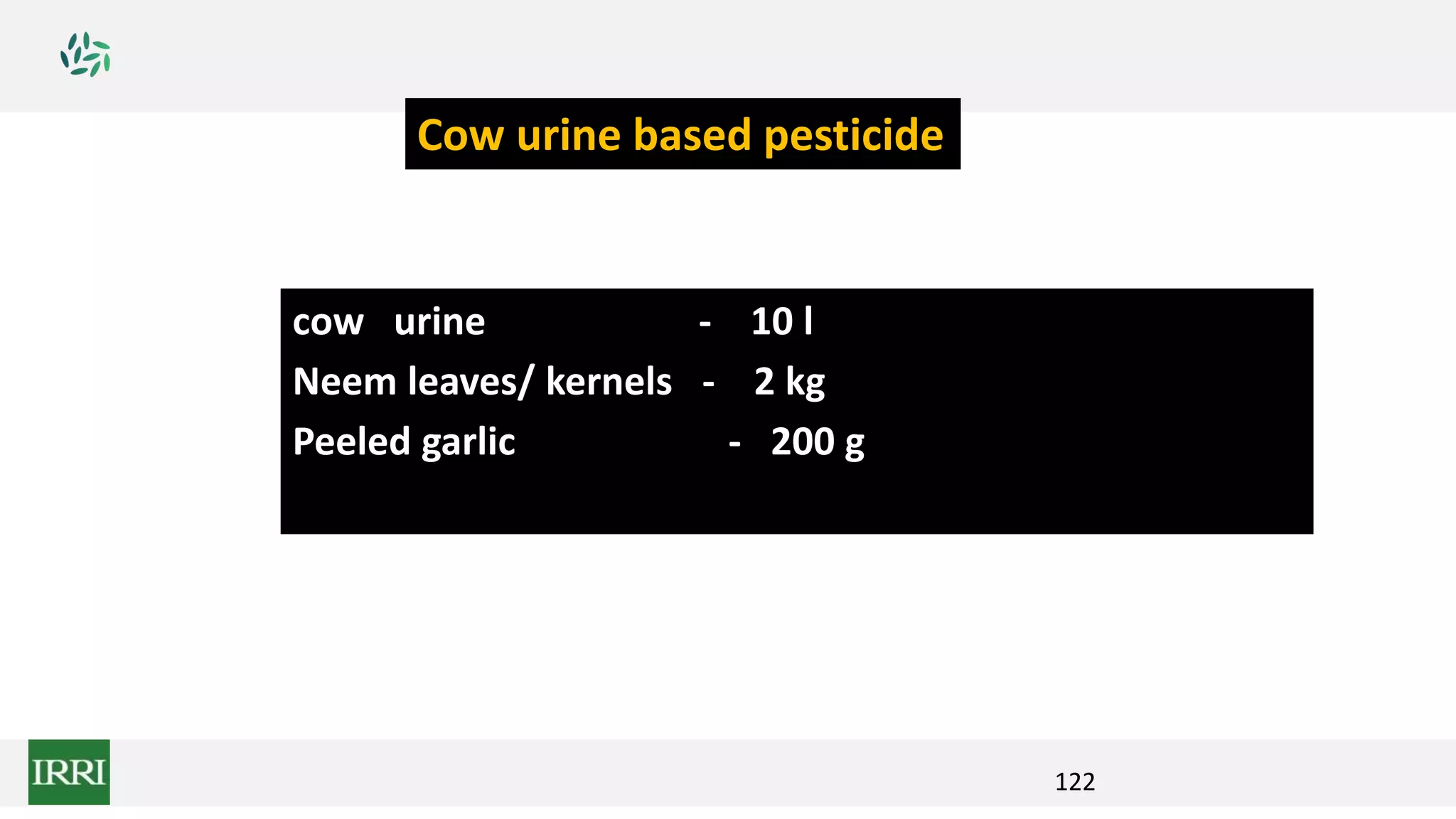 122
cow urine - 10 l
Neem leaves/ kernels - 2 kg
Peeled garlic - 200 g
Cow urine based pesticide
 