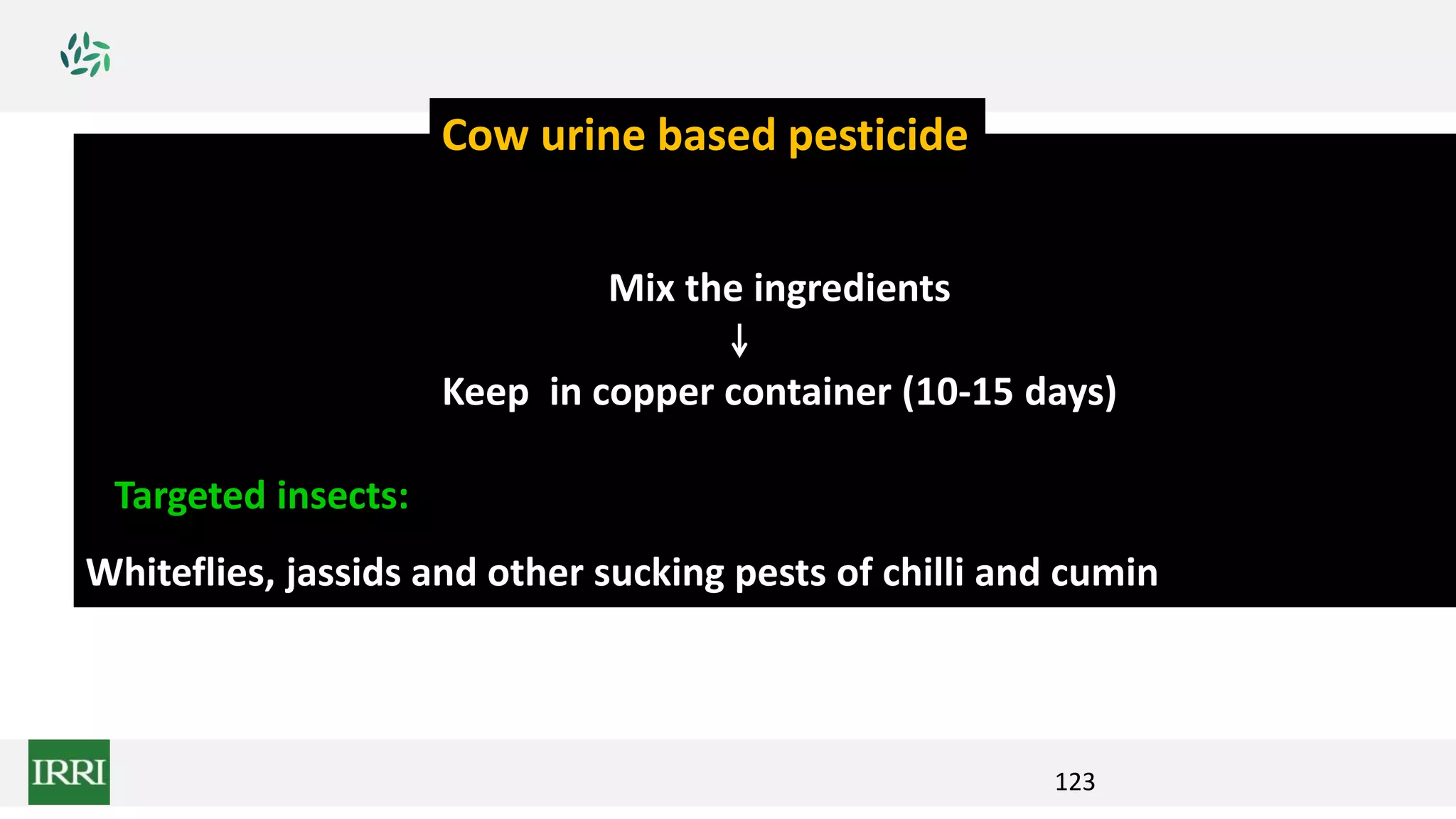 123
Mix the ingredients
Keep in copper container (10-15 days)
Targeted insects:
Whiteflies, jassids and other sucking pests of chilli and cumin
Cow urine based pesticide
 