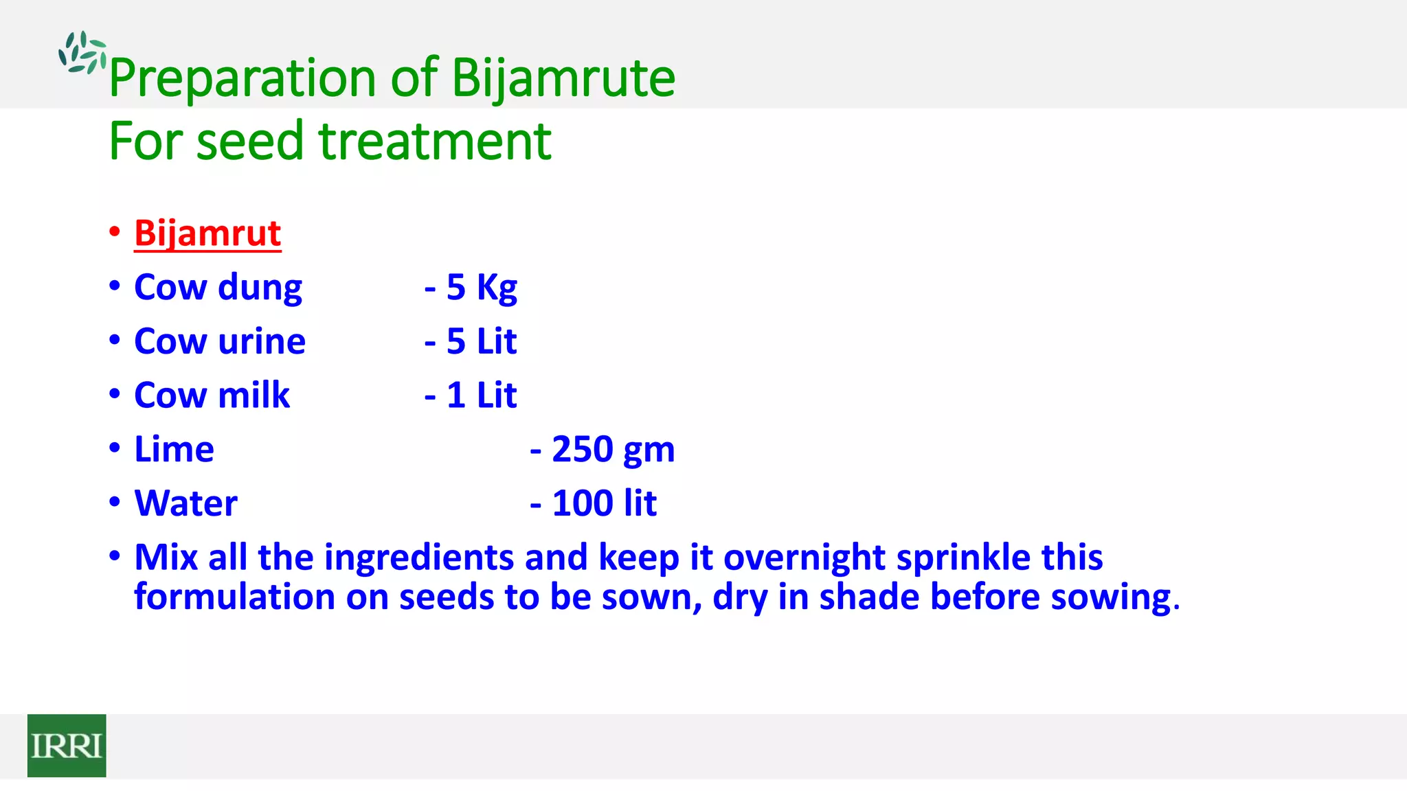 Preparation of Bijamrute
For seed treatment
• Bijamrut
• Cow dung - 5 Kg
• Cow urine - 5 Lit
• Cow milk - 1 Lit
• Lime - 250 gm
• Water - 100 lit
• Mix all the ingredients and keep it overnight sprinkle this
formulation on seeds to be sown, dry in shade before sowing.
 