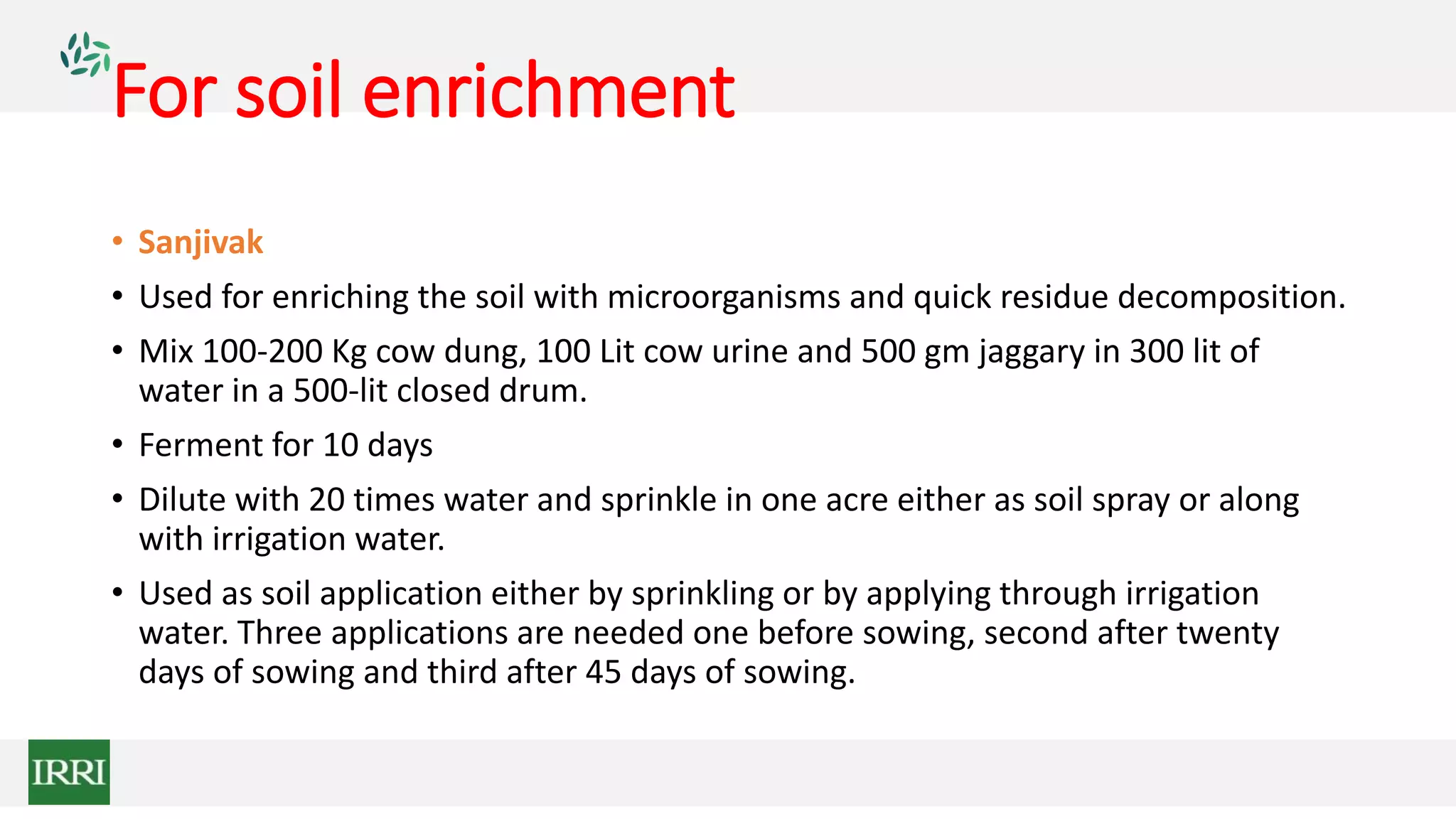 For soil enrichment
• Sanjivak
• Used for enriching the soil with microorganisms and quick residue decomposition.
• Mix 100-200 Kg cow dung, 100 Lit cow urine and 500 gm jaggary in 300 lit of
water in a 500-lit closed drum.
• Ferment for 10 days
• Dilute with 20 times water and sprinkle in one acre either as soil spray or along
with irrigation water.
• Used as soil application either by sprinkling or by applying through irrigation
water. Three applications are needed one before sowing, second after twenty
days of sowing and third after 45 days of sowing.
 