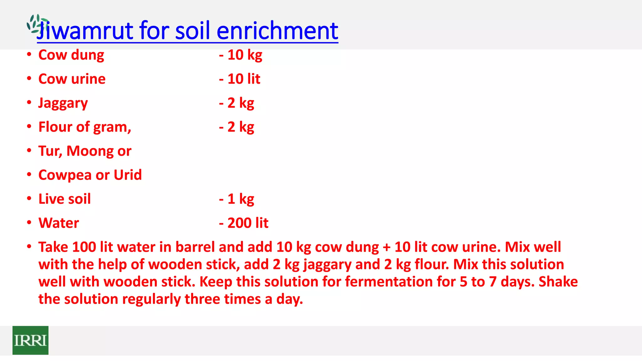 Jiwamrut for soil enrichment
• Cow dung - 10 kg
• Cow urine - 10 lit
• Jaggary - 2 kg
• Flour of gram, - 2 kg
• Tur, Moong or
• Cowpea or Urid
• Live soil - 1 kg
• Water - 200 lit
• Take 100 lit water in barrel and add 10 kg cow dung + 10 lit cow urine. Mix well
with the help of wooden stick, add 2 kg jaggary and 2 kg flour. Mix this solution
well with wooden stick. Keep this solution for fermentation for 5 to 7 days. Shake
the solution regularly three times a day.
 