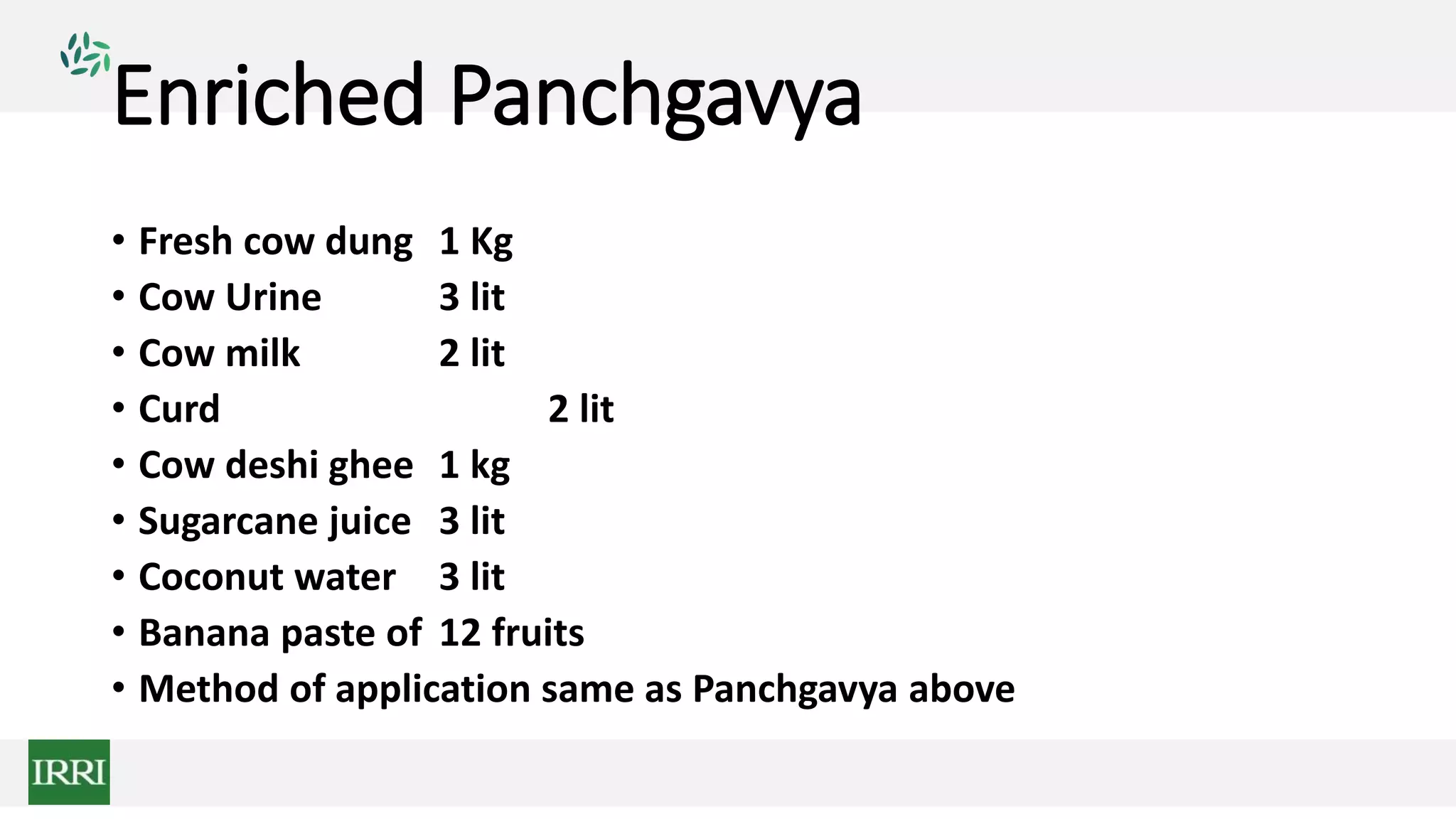 Enriched Panchgavya
• Fresh cow dung 1 Kg
• Cow Urine 3 lit
• Cow milk 2 lit
• Curd 2 lit
• Cow deshi ghee 1 kg
• Sugarcane juice 3 lit
• Coconut water 3 lit
• Banana paste of 12 fruits
• Method of application same as Panchgavya above
 