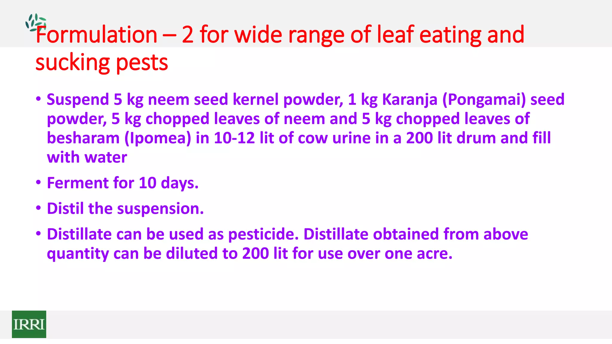 Formulation – 2 for wide range of leaf eating and
sucking pests
• Suspend 5 kg neem seed kernel powder, 1 kg Karanja (Pongamai) seed
powder, 5 kg chopped leaves of neem and 5 kg chopped leaves of
besharam (Ipomea) in 10-12 lit of cow urine in a 200 lit drum and fill
with water
• Ferment for 10 days.
• Distil the suspension.
• Distillate can be used as pesticide. Distillate obtained from above
quantity can be diluted to 200 lit for use over one acre.
 