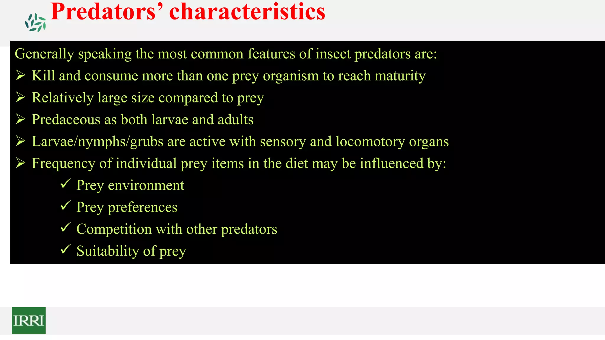 Generally speaking the most common features of insect predators are:
 Kill and consume more than one prey organism to reach maturity
 Relatively large size compared to prey
 Predaceous as both larvae and adults
 Larvae/nymphs/grubs are active with sensory and locomotory organs
 Frequency of individual prey items in the diet may be influenced by:
 Prey environment
 Prey preferences
 Competition with other predators
 Suitability of prey
Predators’ characteristics
 