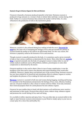 Oxytocin Drug to Enhance Orgasm for Men and Women<br />Oxytocin is basically a hormone produced naturally in the body. Hormone oxytocin is produced in large amounts in a woman’s body to initiate labor and help a woman during child birth. Further it is oxytocin hormone that connects the mother with her baby. It is also influential in the production of milk in the mammalian glands.<br />Moreover, oxyticin is also released during love making in both the sexes. Oxytocin for men plays the same role of instigating the feelings of love and care towards her partner as oxytocin bonds the mother to her child in an affectionate bond. For this very reason, this hormone is popularly called as the hormone of love and emotions.Though oxytocin is naturally produced in the body, it is sometimes used or given externally to help or treat various conditions as determined by the doctor. More often than not, oxytocin drug is injected externally into the body of a pregnant woman to induce labor in case of certain medical conditions such as Rh problems, diabetes, preeclampsia or some other complication as determined by the doctor.Oxytocin medicine is also used to abort a fetus in case of some complication, to test the heartbeat of the fetus and to remove the placenta and control bleeding of the womb after childbirth. Moreover, despite these conventional uses of the oxytocin drug, hormone oxytocin has now been studied for its beneficial and stimulating effects to enhance orgasm in women and heighten the pleasure of love making for both men and women. HYPERLINK quot;
http://www.antiaging-systems.com/38-aminohydroxybutyric-acid-gabob-buxaminquot;
 Hormone oxytocin is secreted in both men and women during hugging, touching and kissing. It is secreted in the blood plasma and promotes the feelings of love, trust, affection, bonding and care. Oxytocin medicine is thus a boon to women with low libido. It not only stimulates their mind and prepares them for carnal pleasure but also enhance orgasm.Oxytocin for men enables them to bond with their partners well and become more sensitive and emotional to their needs. Oxytocin thus relieves stress, induces sleep, enhances orgasm and promotes the overall feeling of love and well being.It is available in tablet, injection and spray form. You can either take an oxytocin tablet in the night or inject hormone oxytocin intravenously to your blood or simply spray in your nose as a nasal spray for a stress free and healthy life.<br />