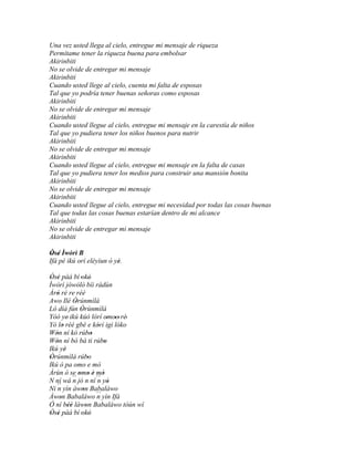 Una vez usted llega al cielo, entregue mi mensaje de riqueza
Permítame tener la riqueza buena para embolsar
Akirinbiti
No se olvide de entregar mi mensaje
Akirinbiti
Cuando usted llege al cielo, cuenta mi falta de esposas
Tal que yo podría tener buenas señoras como esposas
Akirinbiti
No se olvide de entregar mi mensaje
Akirinbiti
Cuando usted llegue al cielo, entregue mi mensaje en la carestía de niños
Tal que yo pudiera tener los niños buenos para nutrir
Akirinbiti
No se olvide de entregar mi mensaje
Akirinbiti
Cuando usted llegue al cielo, entregue mi mensaje en la falta de casas
Tal que yo pudiera tener los medios para construir una mansión bonita
Akirinbiti
No se olvide de entregar mi mensaje
Akirinbiti
Cuando usted llegue al cielo, entregue mi necesidad por todas las cosas buenas
Tal que todas las cosas buenas estarían dentro de mi alcance
Akirinbiti
No se olvide de entregar mi mensaje
Akirinbiti

Òsé Ìwòrì B
 ' '
Ifá pé ikú orí eléyìun ó yè.
                          '
Òsé pàá bí 'okó
 ' '                   '
Ìwòrì jòwòlò bíi rádùn
Àrò ré re réè
   '
Awo Ilé Òrúnmìlà
               '
Ló díá fún Òrúnmìlà
                  '
Yóó ye' ikú kúò lórí omoo' rè' ' '
Yó lo rèé gbé e kórí igi lóko
       '                   '
Wón ní kó rúbo
   '                     '
Wón ní bó bá ti rúbo
   '                         '
Ikú yè   '
Òrúnmìlà rúbo
 '                     '
Ikú ò pa omo e mó
Àrùn ò se omo è mó
                 ' ' ' '
N ní wá ´´ jó n ní ´´ yò
              n            n '
Ni ´´ yìn àwon Babaláwo
    n              '
Àwon Babaláwo ´´ yìn Ifá
     '                     n
Ó ní béè làwon Babaláwo tòún wí
           ''        '
Òsé pàá bí 'okó
 ' '                   '
 