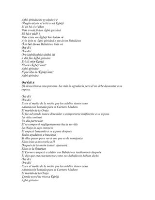 Àgbò gìrìsàsà bá n wáyàwó è
Gbogbo èèyàn ní ´´ bá a wá Ègbèjí
                         n  ' '
Bí ón bá sì rí òkan
     '             '
Wón ó wàá fi han Àgbò gìrìsàsà
   '
Bó bá ti pàdé è      '
Wón a tún mú Ègbéjì kúò lódòo rè
   '                   '   ' '' '
Àyìn éyìn ni Àgbò gìrìsàsà n yin àwon Babaláwo
       '                            '
Ó ní béè làwon Babaláwo tòún wí
         ''      '
Òsé dì í
 ' '
Òru dì í
Òru làgbàlagbàá tàtàkú ìdí
A díá fún Àgbò gìrìsàsà
Èyí tíí soko Ègbèjí
            ' ' ' '
´´
Nbo le rÈgbèjí ´´
       ' ' ' nmi?
Àgbò gìrìsàsà
N pée ´´ le rÈgbèjí ´´
         nbo ' ' ' nmi?
Àgbò gìrìsàsà

Òsé Òdí A
 ' '
Ifá desea bien a esta persona. La vida lo agradaría pero él no debe desacatar a su
esposa.

Òsé dì í
Òru dì í
Es en el medio de la noche que los adultos tienen sexo
Adivinación lanzada para el Carnero Maduro
El marido de la Oveja
Él fue advertido nunca descuidar o comportarse indiferente a su esposa
La vida continuó
Un día particular
Él se comportó negligentemente hacia su vida
La Oveja lo dejo entonces
Él empezó buscando a su esposa después
Todos ayudamos a buscarla
Si ellos pasan para ver a uno que es de semejanza
Ellos irían a mostrarla a él
Después de la unión (casar, aparear)
Ellos se la llevarían
El Carnero empezó a alabar sus Babaláwos tardíamente después
Él dijo que era exactamente como sus Babaláwos habían dicho
Òsé dì í
Òru dì í
Es en el medio de la noche que los adultos tienen sexo
Adivinación lanzada para el Carnero Maduro
El marido de la Oveja
'Donde usted ha visto a Ègbèjí
Àgbò gìrìsàsà
 