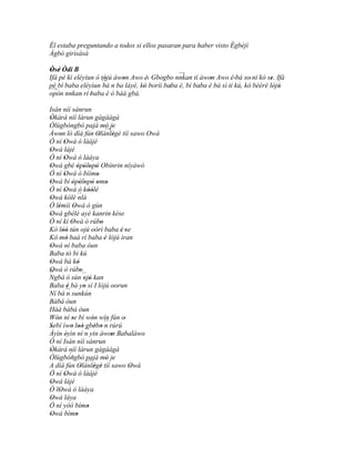 Él estaba preguntando a todos si ellos pasaran para haber visto Ègbèjí
Àgbò gìrìsàsà

Òsé Òdí B
 ' '                                              ``'
Ifá pé kí eléyìun ó tójú àwon Awo è. Gbogbo nnkan tí àwon Awo è 'bá so' ni kó se. Ifá
                    ´´ n ba' láyé, kó 'boríi baba è, bí baba è bá sì ti kú, kó bèèrè lójú
pé bí baba eléyìun bá
                     '                                        '                       '
                                    '          '          '                            ' '
 ``'
opón nnkan rí 'baba è ó bàá gbà.

Isán níí sánrun
Òkàrá níí làrun gàgààgà
 '
Òlùgbóngbó pajá mó je                  '
Àwon ló díá fún Olánlègè tíí sawo Owá  ``' '
       '                           '        '
Ó ní Owá ó làájé
          '
Owá lájé
 '
Ó ní Owá ó làáya
          '
Owá gbé òpòlopò Obínrin níyàwó
 '                    ' ' ' '
Ó ní Owá ó bìímo
          '                       '
Owá bí òpòlopò omo
 '              ' ' ' ' ' '
Ó ní Owá ó kòólé
          '                  ''
Owá kólé ´´
 '                     nlá
Ó lémìí Owá ó gùn
      '            '
Owá gbélé ayé kanrin kése
 '
Ó ní kí Owá ó rúbo
                '                    '
Kó lòó tún ojú oórì baba è 'se
         ''                                   '
Kó mó baà rí baba 'è lójú ìran
            '
Owá ní baba òun
 '
Baba tó bi kú
Owá bá kò
 '                    '
Owá ò rúbo
 '                      '
´´
Ngbà ó sùn ´´ ' kan       njó
Baba è bá yo sí I lójú oorun
             '            '
Ní bá ´´ sunkún
            n
Bàbá òun
Háà bàbá òun
Wón ní se bí wón wín fún o'
    '            '             '
Sebí ìwo loò gbébo ´´ rúrú
 '              ' ' ' ´´ ' ' n
Àyìn éyìn ní n yin àwon Babaláwo
            '                             '
Ó ní Isán níí sánrun
Òkàrá níí làrun gàgààgà
 '
               ´-
Òlùgbóngbó pajá mó je
                            ``         ' '
A díá fún Olánlègè tíí sawo Owá
                        '        ' '            '
Ó ní Owá ó làájé
          '
Owá lájé
 '
Ó lOwá ó làáya
       '
Owá láya
  '
Ó ní yóó bímo               '
Owá bímo
 '                   '
 