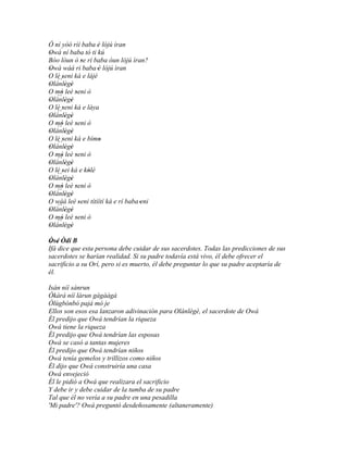 Ó ní yóó rìí baba è lójú ìran
                    '
Owá ní baba tó ti kú
'
Bóo lòun ó se rí baba òun lójú ìran?
                '
Owá wáá ri baba 'è lójú ìran
'
O lè seni ká e lájé
   ``'
Olánlègè
'       ' '
O mò leè seni ò
     '      '
   ``
Olánlègè
'       ' '
O lè seni ká e láya
   `` '
Olánlègè
'       ' '
O mò leè seni ò
     '      '
   ``
Olánlègè
'       ' '
O lè seni ká e bímo
   ``'
Olánlègè
                      '
'       ' '
O mò leè seni ò
     '      '
   ``
Olánlègè
'       ' '
O lè sei ká e kólé
      '           '
   ``
Olánlègè
'       ' '
O mò leè seni ò
     '      '
   ``
Olánlègè
'       ' '
O wáá leè seni títíítí ká e rí baba 'eni
              '
   ``
Olánlègè
'       ' '
O mò leè seni ò
   ``'
Olánlègè
            '
'       ' '

Òsé Òdí B
 ' '
Ifá dice que esta persona debe cuidar de sus sacerdotes. Todas las predicciones de sus
sacerdotes se harían realidad. Si su padre todavía está vivo, él debe ofrecer el
sacrificio a su Orí, pero si es muerto, él debe preguntar lo que su padre aceptaría de
él.

Isán níí sánrun
Òkàrá níí làrun gàgààgà
Òlùgbónbó pajá mó je
Ellos son esos esa lanzaron adivinación para Olánlègè, el sacerdote de Owá
Él predijo que Owá tendrían la riqueza
Owá tiene la riqueza
Él predijo que Owá tendrían las esposas
Owá se casó a tantas mujeres
Él predijo que Owá tendrían niños
Owá tenía gemelos y trillizos como niños
Él dijo que Owá construiría una casa
Owá envejeció
Él le pidió a Owá que realizara el sacrificio
Y debe ir y debe cuidar de la tumba de su padre
Tal que él no vería a su padre en una pesadilla
'Mi padre'? Owá preguntó desdeñosamente (altaneramente)
 