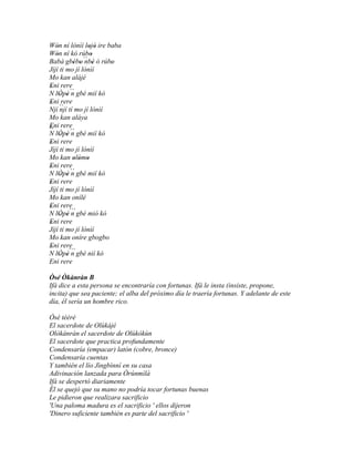 Wón ní lónìí lojó ire baba
   '             ' '
Wón ní kó rúbo
   '              '
Babá gbébo ´´ ' ó rúbo
          ' ' nbè      '
Jíjí ti mo jí lónìí
Mo kan alájé
Eni rere
 '
N lÒpè ´´ gbé mií kò
     ' 'n
Eni rere
 '
Njí `` tí mo jí lónìí
     njí
Mo kan aláya
Eni rere
'
``
N lÒpè ´´ gbé mií kò
     ' ' n
Eni rere
 '
Jíjí ti mo jí lónìí
Mo kan olómo
          ' ' '
Eni rere
 '
N lÒpè ´´ gbé mií kò
     ' 'n
Eni rere
'
Jíjí ti mo jí lónìí
Mo kan onílé
Eni rere
'
N lÒpé´´`gbé mió kò
     ' 'n
Eni rere
 '
Jíjí ti mo jí lónìí
Mo kan oníre gbogbo
Eni rere
 '
N lÒpè´´` gbé nií kò
     ' 'n
Eni rere

Òsé Òkànràn B
Ifá dice a esta persona se encontraría con fortunas. Ifá le insta (insiste, propone,
incita) que sea paciente; el alba del próximo día le traería fortunas. Y adelante de este
día, él sería un hombre rico.

Òsé tééré
El sacerdote de Olùkájé
Olòkànràn el sacerdote de Olùkókùn
El sacerdote que practica profundamente
Condensaría (empacar) latón (cobre, bronce)
Condensaría cuentas
Y también el lío Jìngbìnní en su casa
Adivinación lanzada para Òrúnmìlà
Ifá se despertó diariamente
Él se quejó que su mano no podría tocar fortunas buenas
Le pidieron que realizara sacrificio
'Una paloma madura es el sacrificio ' ellos dijeron
'Dinero suficiente también es parte del sacrificio '
 