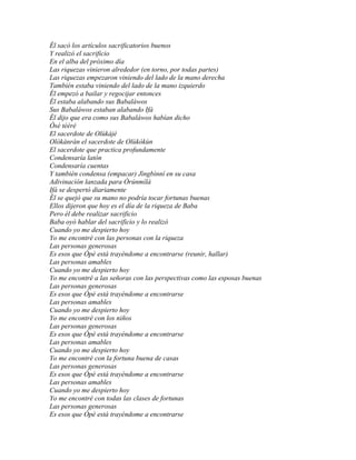 Él sacó los artículos sacrificatorios buenos
Y realizó el sacrificio
En el alba del próximo día
Las riquezas vinieron alrededor (en torno, por todas partes)
Las riquezas empezaron viniendo del lado de la mano derecha
También estaba viniendo del lado de la mano izquierdo
Él empezó a bailar y regocijar entonces
Él estaba alabando sus Babaláwos
Sus Babaláwos estaban alabando Ifá
Él dijo que era como sus Babaláwos habían dicho
Òsé tééré
El sacerdote de Olùkájé
Olòkànràn el sacerdote de Olùkókùn
El sacerdote que practica profundamente
Condensaría latón
Condensaría cuentas
Y también condensa (empacar) Jìngbìnní en su casa
Adivinación lanzada para Òrúnmìlà
Ifá se despertó diariamente
Él se quejó que su mano no podría tocar fortunas buenas
Ellos dijeron que hoy es el día de la riqueza de Baba
Pero él debe realizar sacrificio
Baba oyó hablar del sacrificio y lo realizó
Cuando yo me despierto hoy
Yo me encontré con las personas con la riqueza
Las personas generosas
Es esos que Òpè está trayéndome a encontrarse (reunir, hallar)
Las personas amables
Cuando yo me despierto hoy
Yo me encontré a las señoras con las perspectivas como las esposas buenas
Las personas generosas
Es esos que Òpè está trayéndome a encontrarse
Las personas amables
Cuando yo me despierto hoy
Yo me encontré con los niños
Las personas generosas
Es esos que Òpè está trayéndome a encontrarse
Las personas amables
Cuando yo me despierto hoy
Yo me encontré con la fortuna buena de casas
Las personas generosas
Es esos que Òpè está trayéndome a encontrarse
Las personas amables
Cuando yo me despierto hoy
Yo me encontré con todas las clases de fortunas
Las personas generosas
Es esos que Òpè está trayéndome a encontrarse
 