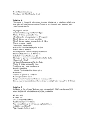 E wáá bá ni ní jèbútú omo
'               '     ' '
Jèbútú omo kàá bá ni lésè oba Òrìsà
  '    ' '             ' ' '


Òsé Ogbè A
 ' '
Ifá le desea la fortuna de niños a esta persona. Ifá dice que la vida lo agradaría pero
debe ofrecerle sacrificio de sopa del Ìlasa a su Ifá, llamando a las personas para
comer y tener bebidas.

Alájangbada ríkírakí
Adivinación lanzada para Olúrùbu Ègúsí
El niño de Ajoká nahin nahin bímo
¿Tendría yo los niños en la tierra? Él preguntó
Ellos le dijeron que ofreciera sacrificio
Ellos le dijeron cocinar sopa de hojas de Okra,
Él debe preparar comida
Congregar a las personas
Y los invita a venir y comer pizca de ello
Él hizo como le instruyó
Ellos empezaron a bailar y regocijar entonces
Ellos estaban alabando su Babaláwo
Su Babaláwo estaba alabando Ifá
Ellos dijeron que era como su Babaláwo había dicho
Alájangbada ríkírakí
Adivinación lanzada para Olúrùbu Ègúsí
El niño de Ajoká nahin nahin bímo
Le pidieron que cuidara de la tierra
Y realiza sacrificio
Olúrùbu Ègúsí oyó hablar del sacrificio
Y lo realizó
Después de ofrecer de sacrificios
Y dar regalos libres a Èsù
Venga y encuéntresenos con fortunas buenas de niños
Uno se encuentra con la fortuna buena de parto múltiple a los pies del rey de Òrìsàs


Òsé Ogbè B
' '
Òré kan n be fún eléyìun tí ón jo mó araa won mótímótí; Olórí rere làwon méjèèjì, '
' '                                         '
         ´ '                ' ' '                '    '               '
wón ó dèèyàn nlá. Ifá pé kí àwon méjèèjì ó jo obì' rúbo.
                          '             '
Mo wá o délé
          '
N ò bá o nílé
         '
Ònà ni mo pàdé Èsù Òdàrà
'                 ' '
Èsù Òdàrà ló júweè re hàn mí
  ' '                '
Pèlé omo òòkùn méjì tíí mì ragbada ragbada lórí ewé
  ' ' ' ' ''
A díá fún Àwòròkònjobì
                          ´
Níjó ti òun àti Àwòko jó' n sòré'
    '
 