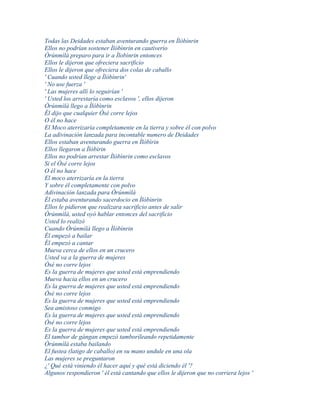 Todas las Deidades estaban aventurando guerra en Ìlóbìnrin
Ellos no podrían sostener Ìlóbìnrin en cautiverio
Òrúnmìlà preparo para ir a Ìlobìnrin entonces
Ellos le dijeron que ofreciera sacrificio
Ellos le dijeron que ofreciera dos colas de caballo
' Cuando usted llege a Ìlóbìnrin'
' No use fuerza '
' Las mujeres allí lo seguirían '
' Usted los arrestaría como esclavos ', ellos dijeron
Òrúnmìlà llego a Ìlóbìnrin
Él dijo que cualquier Òsé corre lejos
O él no hace
El Moco aterrizaría completamente en la tierra y sobre él con polvo
La adivinación lanzada para incontable numero de Deidades
Ellos estaban aventurando guerra en Ìlóbìrin
Ellos llegaron a Ìlóbìrin
Ellos no podrían arrestar Ìlóbìnrin como esclavos
Si el Òsé corre lejos
O él no hace
El moco aterrizaría en la tierra
Y sobre él completamente con polvo
Adivinación lanzada para Òrúnmìlà
Él estaba aventurando sacerdocio en Ìlóbìnrin
Ellos le pidieron que realizara sacrificio antes de salir
Òrúnmìlà, usted oyó hablar entonces del sacrificio
Usted lo realizó
Cuando Òrúnmìlà llego a Ìlóbìnrin
Él empezó a bailar
Él empezó a cantar
Mueva cerca de ellos en un crucero
Usted va a la guerra de mujeres
Òsé no corre lejos
Es la guerra de mujeres que usted está emprendiendo
Mueva hacia ellos en un crucero
Es la guerra de mujeres que usted está emprendiendo
Òsé no corre lejos
Es la guerra de mujeres que usted está emprendiendo
Sea amistoso conmigo
Es la guerra de mujeres que usted está emprendiendo
Òsé no corre lejos
Es la guerra de mujeres que usted está emprendiendo
El tambor de gángan empezó tamborileando repetidamente
Òrúnmìlà estaba bailando
El fustea (latigo de caballo) en su mano undule en una ola
Las mujeres se preguntaron
¿' Qué está viniendo él hacer aquí y qué está diciendo él '?
Algunos respondieron ' él está cantando que ellos le dijeron que no corriera lejos '
 