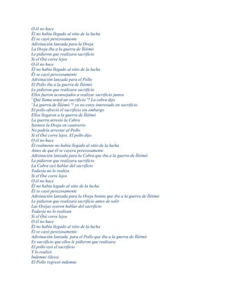 O él no hace
Él no había llegado al sitio de la lucha
Él se cayó perezosamente
Adivinación lanzada para la Oveja
La Oveja iba a la guerra de Ìléèmó
Le pidieron que realizara sacrificio
Si el Òsé corre lejos
O él no hace
Él no había llegado al sitio de la lucha
Él se cayó perezosamente
Adivinación lanzada para el Pollo
El Pollo iba a la guerra de Ìléèmó
Le pidieron que realizara sacrificio
Ellos fueron aconsejados a realizar sacrificio juntos
' Qué llama usted un sacrificio '? La cabra dijo
' La guerra de Ìléèmó '? yo no estoy interesado en sacrificio
El pollo ofreció el sacrificio sin embargo
Ellos llegaron a la guerra de Ìléèmó
La guerra arrestó la Cabra
Sostuvo la Oveja en cautiverio
No podría arrestar al Pollo
Si el Òsé corre lejos. El pollo dijo
O él no hace
Él realmente no había llegado al sitio de la lucha
Antes de que él se cayera perezosamente
Adivinación lanzada para la Cabra que iba a la guerra de Ìléèmó
Le pidieron que realizara sacrificio
La Cabra oyó hablar del sacrificio
Todavía no lo realiza
Si el Òsé corre lejos
O él no hace
Él no había legado al sitio de la lucha
Él se cayó perezosamente
Adivinación lanzada para la Oveja bonita que iba a la guerra de Ìléèmó
Le pidieron que realizara sacrificio antes de salir
Las Ovejas oyeron hablar del sacrificio
Todavía no lo realizan
Si el Òsé corre lejos
O él no hace
Él no había llegado al sitio de la lucha
Él se cayó perezosamente
Adivinación lanzada para el Pollo que iba a la guerra de Ìléèmó
Es sacrificio que ellos le pidieron que realizara
El pollo oyó el sacrificio
Y lo realizó
Indemne (ileso)
El Pollo regresó indemne
 