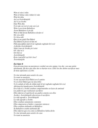Wón ní wón ó rúbo
     '             '           '
Wón ní babaa wón ó dùúró tì wón
     '                      '            '
Wón bá rúbo
     '               '
Ayé ye' Àwòròkònjobì
Ayé sì ye' Àwòko
Inúu Wón dùn   '       ´
N ní wón wá n jó ní wón wá n yò'       ´
            '                      '
Wón n     ´ yon àwon Babaláwo
     '                   ' ´
Àwon Babaláwo n yin ifá
        '
Wón ní béè' làwon Babaláwo tàwón wí
     '           '        '                '
Mo wá o délé   '
N ò bá o nílé '
Òna ni mo pàdé Èsù Òdàrà
 '                            ' '
Èsù Òdàrà ló júweè re hàn mí
   ' '                           '
Pèlé omo òòkùn méjì tíí mì ragbada ragbada lórí ewé
   '   ' ' ' ''
A díá fún Àwòròkònjobì
Níjó ti òun àti Àwòko jó' n sòré'    ´
       '
Orí Oyè ni ò
Orí Oyè ni
Àwòròkònjobì
Èyin ò mò pÓrí oyè lórí Awo?
 '               '
Àwòròkònjobì

Òsé Ogbè B
 ' '
Esta persona tiene un parentesco cordial con otro amigo. Los dos son una unión
afortunada. Ifá dice que ellos dos se harían ricos. Ellos los dos deben sacrificar nuez
de kola suficiente a su Orí.

Yo vine mirando para usted a la casa
Yo reuní su ausencia
Yo me encontré Èsù Òdàrà en el camino
Yo era Èsù Òdàrà que me describió
Yo lo saludo al niño de òòkùn méjì tíí mì ragbada ragbada lórí ewé
Adivinación lanada para Àwòròkònjobì
En el día él y Àwòko estaban comprometidos en lazos de amistad
Les pidieron que realizaran sacrificio
Ellos dijeron el espíritu de sus padres estaría con ellos
Àwòko y Àwòròkònjobì ofrecieron el sacrificio
La vida agradó a Àwòròkònjobì
La vida agradó a Àwòko
Ellos estaban sumamente contentos
Ellos empezaron a bailar y regocijar entonces
Ellos estaban alabando su Babaláwo
Su Babaláwo estaba alabando Ifá
Ellos dijeron que era como su Babaláwo había dicho
Yo vine mirando para usted a la casa
Yo reuní su ausencia
 