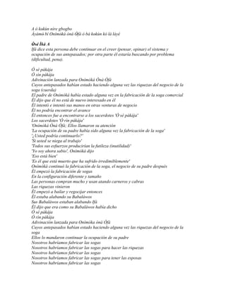 A ó kokùn níre gbogbo
      '
Àyàmò bí Onímòká ònà Òfà ò bá kokùn kó là láyé
        '       '     '         '
Òsé Ìká A
 ' '
Ifá dice esta persona debe continuar en el creer (pensar, opinar) el sistema y
ocupación de sus antepasados; por otra parte él estaría buscando por problema
(dificultad, pena).

Ó sé pákája
Ó sìn pákája
Adivinación lanzada para Onímòká Ònà Òfà
Cuyos antepasados habían estado haciendo alguna vez las riquezas del negocio de la
soga (cuerda)
El padre de Onímòká había estado alguna vez en la fabricación de la soga comercial
Él dijo que él no está de nuevo interesado en él
Él intentó e intentó sus manos en otras venturas de negocio
Él no podría encontrar el avance
Él entonces fue a encontrarse a los sacerdotes 'Ó sé pákája'
Los sacerdotes 'Ó rìn pákája'
'Onímòká Ònà Òfà; Ellos llamaron su atención
'La ocupación de su padre había sido alguna vez la fabricación de la soga'
'¿Usted podría continuarlo?'
'Si usted se niega al trabajo'
'Todos sus esfuerzos producirían la futileza (inutilidad)'
'Yo soy ahora sabio', Onímòká dijo
'Eso está bien'
'Es él que está muerto que ha sufrido irredimiblemente'
Onímòká continuó la fabricación de la soga, el negocio de su padre después
Él empezó la fabricación de sogas
En la configuración diferente y tamaño
Las personas compran mucho y usan atando carneros y cabras
Las riquezas vinieron
Él empezó a bailar y regocijar entonces
Él estaba alabando su Babaláwos
Sus Babaláwos estaban alabando Ifá
Él dijo que era como su Babaláwos había dicho
Ó sé pákája
Ó rìn pákája
Adivinación lanzada para Onímòka ònà Òfà
Cuyos antepasados habían estado haciendo alguna vez las riquezas del negocio de la
soga
Ellos lo mandaron continuar la ocupación de su padre
Nosotros habríamos fabricar las sogas
Nosotros habríamos fabricar las sogas para hacer las riquezas
Nosotros habríamos fabricar las sogas
Nosotros habríamos fabricar las sogas para tener las esposas
Nosotros habríamos fabricar las sogas
 