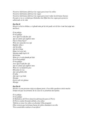 Nosotros habríamos fabricar las sogas para tener los niños
Nosotros habríamos fabricar las sogas
Nosotros habríamos fabricar las sogas para tener todas las fortunas buenas
Excepto si no es verdad que Onímòka ònà Òfàà hizo las sogas para ponerse
adinerado en la vida

Òsé Ìká B
 ' '
Ifá pé tí a bá lo sìbìkan, a ò gbodò móo pé ká tóó padà wá ilé kíre ó mó baà yègè mó '
                '                ' ' '' '                              '      ' ' '
eni lówó.
  ' '
Ó sé pákája
    ''
Ó rìn pákája
Awo Ajá ló se Ifá fún Ajá
                     '
Ajá ní ´´ fomi ojú sògbérè omo
           n                       ' '
Òun le bímo báyìí?'
Wón níre omo fún ìwo' Ajá
    '          ' '
Sùgbón rúbo o
'      '           '
Ajá bá rúbo     '
Ajá bá ´´ bímo
           n           '
Omo ò ní yèyé mó'
 ' '
Márùún méfà lajá´´ bí
                '            n
Ilé bá kún
  '
Wón ní o ò wáá gbodò pé lóde
    '                        ' ' '
Ó ní Ó sé pákája
            ''
Ó rìn pákája
Awo Ajá ló sefá fún Ajá
                     '
Ajá ní ´´ fomi ojú sògbérè omo
           n                       ' '
Wón ní ó sá káalè kó jàre
    '                      '
Ebo omo ní ó se
 ' ' ' '                 '
Ajá wáá gbébo ´´ '' ' nbè
Ó rúbo   '
Àkó Ajá ì í pé lóde
Wàràjà
E jé á relé rèé gbómo
 ' '                       ' '
Wàràjà

Òsé Ìká B
 ' '
Ifá dice si esta persona viaja en alguna parte, él no debe quedarse atrás mucho
tiempo tal que sus fortunas de la casa no se pondrían decrépitas.

Ó sé pákája
Ó rìn pákája
El Babaláwo del Perro lanzó la adivinación para el Perro
El Perro estaba llorando debido a los niños
'Habría yo tener los niños en absoluto' Ella preguntó
Ellos oraron que la fortuna buena de niños abundará con ella
'Pero usted debe realizar el sacrificio'
 