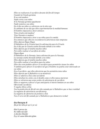 Ellos no realizaron el sacrificio durante del fin del tiempo
Cuando la Ciruela germina
Si no está maduro
Nadie vería a sus niños
Si la Naranja germina igualmente
Nadie notaría a sus niños
En el día sus niños se cubrieron con la tela roja
Es adelante de ese día que ellos experimentarían la maldad humana
El hombre empezaría a decir entonces
'Esta ciruela está madura'
'Esta Naranja es madura'
El hombre empezaría a tirar a sus niños para la comida
Era entonces que ellos les recordaron la advertencia más temprana
Ellos dijeron Dìgan Dìgan
El Babaláwo de la Ciruela lanzó la adivinación para la Ciruela
En el día que la Ciruela estaba llorando debido a los niños
Ellos dijeron que él tendría muchos niños
Pero debe realizar el sacrificio de niños
Dìgan dìgan
El Babaláwo de la Naranja, lanzo adivinación para la Naranja,
La naranja estaba llorando debido a los niños
Ellos dijeron que él tendría muchos niños
Pero debe realizar el sacrificio para los niños
Ellos dos eran pedidos ofrecer el sacrificio para permitirles tienen los niños
Y también para ofrecer el sacrificio tal que el hombre no podría estar interesado en
sus niños
Era el sacrificio que ellos ofrecieron que les permitiría tiene niños
Ellos dijeron que el Babaláwo es un mentiroso
Ellos se refieren a Èsù como un ladrón
Ellos miraban los cielos con el desdén como si ellos nunca murieran
Ellos se volvieron una oreja sorda a la advertencia de sacrificio
Ellos se negaron a ofrecer el que anticiparía el interés humano en sus niños
Ofreciendo sacrificios
Y regalos libres a Èsù
Vea la predicción de Ifá del otro día cantada por el Babaláwo que se hace realidad
La negativa de advertencia sacrificatoria
La negativa de ofertorios de premios a Èsù
Vea el verso de Ifá cantado por el Babaláwos que demuestra verdad


Òsé Òtúrúpòn B
 ' '         '
Ifá pé ká rúbo pé ayé ó ye wá
             '           '

Òsé ló peran tán
' '       '
Kò réfòn mú délé
     ' '
                ``
A díá fún Èìkànkè
Èyçi tíí somo Olówòó àgbón
            ' ' ' ' ''  '
 
