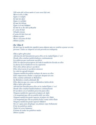 Níbi wón gbé n firaa woón ré suru suru lójú omi
          '                ''
  Wón ní wón ó rúbo
   '        '       '
  Ègún è é mÁgbe
  Kó mó leè dáró
        '
  Ègún è é mÁlùkò
  Kó mó leè kOsùn
        '
  Ègún ò síí mú Odíderé
                      ' '
  Kó mó le' se ìko ìdí' è yebeyebe
        '                 ' ' ' '
  E yonu ibi kúò
' '
  Gbogbo ènìyàn
' E yonu ibi kúò Lara mi
      '
' Obóró oyáoko
     ' ' '
  Won ò sàì yonu ibi kúò
   '          '
' Obóró oyáoko.
     ' ' '

' Òsé Òfún B
    '
  Ifá dice´´ la maldición significó para alguien más no vendría a pasar en esta
           que
  persona. Todos su vituperio en esta persona no trabajaría.

 Òdù yí gbiri gbiri jánà
 Adivinación del lanzamiento para ellos en la ciudad Ègún à ´n ré
 Donde ellos estaban maldiciéndonos continuamente
 Les pidieron que realizaran sacrificio
 Ellos les dijeron preocuparse de toda la maldición llovida en ellos
 La fuerza de la maldición no los superaría
 Pero ellos deben ofrecer sacrificio
 Ellos observaron el sacrificio entonces
 La vida los agradó después
 Ninguna maldición podría trabajar de nuevo en ellos
 Ellos empezaron a bailar y regocijar después de esto
 Ellos estaban alabando su Babaláwo
 Su Babaláwo estaba alabando Ifá
 Ellos dijeron que era como su Babaláwo había dicho
 Òdù yí gbiri gbiri jánà
 Adivinación lanzada para ellos en la ciudad Ègún à ´n ré
 Donde ellos estaban maldiciéndonos continuamente
 El sacrificio era el antídoto prescrito para ellos
 Ninguna maldición superaría el pájaro de Agbe
 A la magnitud que ella no podría teñir sus telas
 Ninguna maldición puede superar al pájaro de Àlùkò
 A la magnitud que ella no podría frotar crema sobre Òsùn
 Ninguna maldición puede superar Odíderé
 Sin ser capaz para desplegar sus plumas rojas bellamente
 Evite las palabras malas
 Todos los seres humanos
 Evíteme de todas las palabras malas
 Obóró oyáoko
 