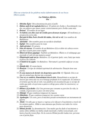 Ellos me evitarían de las palabras malas definitivamente de sus bocas
Obóró oyáoko.
                                Las Palabras difíciles.
                                         Òsé '
                                            '
   1. Olórùbu Ègísí: Otra denominación para el pollo
                    '
   2. Òòkún méjì tíí mì ragbada lóró ewé: El epíteto de Àwòko y Àworòkònjobì. Los
        ' '
       dos son pájaros que aman cantar extensivamente pero Àwòko canta más.
   3. Òwìnnì: El nombre de un lugar.
        '
   4. Yo habría con ellos usar mi vestido para alcanzar al grupo: (El modismo) yo
       envejecería en la vida.
   5. Òsé pàá bí Okó, Ìwòrì Jòwòlò bíi rádùn, Àrò réé re réè: Los nombres de
        ' '             ' '                           '
       Babalawos.
   6. Akirinbiti: Otro nombre para un sacrificio detallado.
   7. Ègbèjí: Otro nombre para la oveja
        ' '
   8. Àgbò gìrìsàsà: El carnero
   9. Isán níí sánrun: El nombre de un Babalawo (Lt) es dolor de cabeza severo
       que hace el pelo para estar ergido.
   10. Òkàrá níí làrun gàgààgà: También un Babaláwo. Òkàrá es el relámpago que
        '
       enciende el cielo de una manera casual
   11. Òlùgbóngbó pajá mó je: Babaláwo. Es el gartote (palo, vara, bate) que mata
                                 '
       el perro sin comerlo.
   12. E bùúlè kó tú yagba: Un Babaláwo. 'Derramarl y permitió salpicar en una
       '        '
       ola.
   13. Èfúùfù lèlè: El viento fuerte
        '         ' '
   14. Òsanyìn: Un tipo de entidad espiritual de adivinación. Òsanyìn tiene una
         '
       pierna.
   15. Es una manera de dormir sin despertarse para Età: Cf. Ògúndá. Età es un
                                                          '
       tipo de animal que duerme tan a menudo
   16. Una vez es sombrío, Bonnabónnà iría al cielo: Bonnabónnà es un tipo de
                                '      '
       insecto que entra una vez en el letargo profundo él el crepúsculo. Es entonces
       el termino que ha ido al cielo. Las palabras de encantación que es un tipo de
       orden que pide a la persona a quien se dirige para soltar la conciencia y se
       magnetiza.
   17. Olomo a jì je' díedíe: (Lt) Una persona que consume su porción (la vida, la
        ' ' '               ' '
       comida, el goce) poco a poco sin tener prisa.
   18. Olùkájé: Él que condensa (empacar) la riqueza
   19. Olùkókùn: Él que condensa (empacar) las cuentas caras
   20. Agedengbe: Un corto, pero el machete pesado normalmente un instrumento de
            ' '       '
       guerra
   21. Àbúkí: Un niño que se muere y regresa a la vida por el nacimiento a través de
       los mismos padres. Àbíkú es una amenaza que frustra casi todos los vicios
       para detenerlos.
   22. Olómú jùwàlà: La denominación. Una madre que ha dado el nacimiento a
        ' '
       tantos niños (àbíkù) eso había estado muriendo y había reencarnado, esto
       haría el pecho (seno) flojo. En la esencia Olómú juwàlà traduccion: persona
       con el pecho flojo.
 