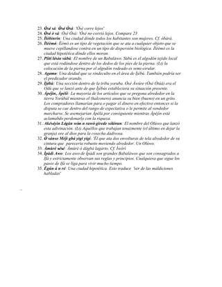 23. Òsé sá: Òsé Òsá: 'Òsé corre lejos'
          ' '        ' ' '
     24. Òsé ò sá: Òsé Òsá: 'Òsé no corrió lejos. Compare 23
          ' '
     25. Ìlóbìnrin: Una ciudad dónde todos los habitantes son mujeres. Cf. òbàrà.
     26. Ìléèmó: Èèmó es un tipo de vegetación que se ata a cualquier objeto que se
                  '
         mueve cepillandose contra en un tipo de dispersión biológica. Ìléèmò es la
         ciudad hipotética dónde ellos moran.
     27. Píítí lésèe sùbú: El nombre de un Babaláwo. Sùbú es el algodón tejido local
                  ' ''
         que está rodándose dentro de los dedos de los pies de la pierna. (Lt) la
         colocación de la pierna por el algodón rodeado es semi-cirular.
     28. Agemo: Una deidad que se rindeculto en el área de Ìjèbú. También podría ser
              ' '
         el predicador orando.
     29. Ìjèbú: Una sección dentro de la tribu yoruba. Òsé Àwúre (Òsé Òtúá) era el
            '
         Odù que se lanzó ante de que Ìjèbús estableciera su situación presente.
     30. Àpéjìn, Àpèlè: La mayoría de los artículos que se pregona alrededor en la
         tierra Yorùbál mientras el (halconero) anuncia su bien (bueno) en un grito.
         Los compradores llamarían para o pagar el dinero en efectivo entonces si la
         disputa se cae dentro del rango de expectativa o le permite al vendedor
         marcharse. Se asemejarían Àpèlà por consiguiente mientras Àpèjìn está
         aclamabdo perdonarlo con la riqueza.
     31. Akéséyìn Légàn wón ´n rawó' girede sólórun: El nombre del Olúwo que lanzó
                '       '     '                  ' '
         esta adivinación. (Lt) Aquéllos que trabajan tenazmente (el último en dejar la
         granja) ore al dios para la cosecha dadivosa.
     32. Ò sánso Méjì gbá yìgì yígí: 'Él que ata dos envolturas de tela alrededor de su
          '
         cintura que parecería robusto moviendo alrededor. Un Olúwo.
     33. Àmùrè sésé: Àmùrè ò dàgbà lagarto. Cf. Ìwòrì
                    ' '
     34. Ìpàdì Awo: Los awo de Ìpàdì son grandes Babaláwos que son consagrados a
         Ifá y estrictamente observan sus reglas y principios. Cualquiera que sigue los
         pasos de Ifá se liga para vivir mucho tiempo.
     35. Ègún à´ n ré: Una ciudad hipotética. Esto traduce 'ser de las maldiciones
         habladas'



``
 