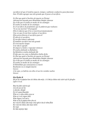 sacrificio tal que él tendría espacio, tiempo y ambiente conductivo para funcionar
bien. Él debe agregar una tela grande que él posee al sacrificio.

Es Òsé que quitó el hechizo de muerte en Òwìnnì
Adivinación lanzada para Rèmílékún Onígbò Afonran
En el día que él estaba en medio de los enemigos
Él estaba en medio de los enemigos
Es el sacrificio de predominio que le pidieron que realizara
'Yo no me moriría'? Él preguntó
Ellos le dijeron que él no se moriría prematuramente
Una vez que él está listo realizar el sacrificio
Ellos prescribieron el sacrificio para él
Él ofreció el sacrificio
Él sacrificó dinero suficiente
Él también sacrificó una tela grande
Él vivió mucho tiempo
Y la vida lo agradó
Él empezó a bailar y regocijar entonces
Él estaba alabando su Babaláwo
Su Babaláwo estaba alabando Ifá
Él dijo que era como su Babaláwo había dicho
Es Òsé que quitó el hechizo de muerte en Òwìnnì
Adivinación lanzada para Rèmílékún Onígbò Afonran
En el día que él estaba en medio de los enemigos
Él estaba en medio de los enemigos
El Rèmílékún que usted piensa se murió
Realmente no es ningún muerto
Gerere
A la vejez, yo habría con ellos el uso los vestidos sueltos
Gerere

Òsé Òyèkú B
 ' ' ' '
Ifá pé ká rú pépéye kan àti òkúta ako méje. A ó lòó ju òkúta náà sáàri 'ojà kí gbogbo
              ' ' '                 '            ''
ogún ó le sé.
           ''
Báa bá jùkò sáàrin 'ojà
Ará ilé eni níí bá
         '
A díá fún Akíodé '
Èyí tíí somo Òseyèkú
          ' ' ' ' '
Wón ní ó rúbo sáìkú araa re
  '            '             '
Wón ní ò níí rógun ìdílé
  '
Wón lógun ò níí mú u
  '
Wón ní kó fi pépéye' kún ebo' rú
  '                ' '     '
Kó wáá kó òkúta ako méje sínú igbá tí ón fi rúbo fÈsù
                       '              '        ' '
Kó wáá mú òkúta ako méje mìíìn
                         '
Kó rojà
     '
Kó lòó méjèèje lójà
     ''              '
 