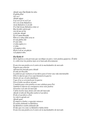 Akíodé omo Òsé' Òyèkú bá rúbo'
     '      ' ' ' ' '
Ó gbébo fÈsù
       ' ' '
Ayé ye' é
Akíodé ségun
     ' ''
N ní wá ´´ jó ní wá ´´ yò
             n                n '
Ní ´´ yin àwon Babaláwo
    n             '
Àwon Babaláwo ´´ yin Ifá
     '                      n
Ó ní béè làwon Babaláwo tòún wí
         ''         '
Báa bá jùkò sáàrin 'ojà
Ará ilé eni níí bá
          '
A díá fún Akíodé        '
Èyí tíí somo Òseyèkú
            ' ' ' ' '
Wón ní ó rúbo sàíkú araa re
   '                  '           '
Ó wáá gbébo´´ '' ' nbè
Ó wáá rúbo      '
A rúbo nígbà yí o
        '
A rúbo  '
A fi pépéye' rúbo
        ' '               '
Òran à sàì ye wà gbèyìn
'                 '            '
A fi pépéye' rúbo.
        ' '               '
Òsé Òyèkú B
 ' ' ' '
Ifá le implora a esta persona que sacrifique un pato y siete piedras guijarros. Él debe
ir y debe tirar las piedras lejos en el marcado directamente.

Si uno tira una piedra en el centro de la muchedumbre de mercado
Pegaría una relación
Adivinación lanzada para Akíodé
El niño de Òseyèkú
Le pidieron que realizara el sacrificio para él tener una vida interminable
Ellos le dijeron que él no experimentaría la guerra
Dentro de sus círculos familiares
Y que él no se arrestaría por la guerra
Pero él debe sacrificar un pato
Y también puso siete piedras en una calabaza para Èsù
También le dijeron un consiguiera otras siete piedras
Llevarlas a un sitio de marcado
Y debe tirarlos lejos dentro del sitio del marcado
Akíodé el niño de Òseyèkú realizó el sacrificio
Él dio el sacrificio a Èsù
La vida lo agrado así
Akíodé ganó
Él empezó a bailar y regocijar entonces
Él estaba alabando su Babaláwo
Su Babaláwo estaba alabando Ifá
Él dijo que era como su Babaláwo había dicho
Si uno tira una piedra en el centro de la muchedumbre de mercado
 