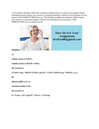 15 of 19 tants I Periodic Table Part A ipitation reaction that ons is mixed. If no sodium nitrate
and lead(l) acetate Express your answer as a chemical equation. Identify all of the phases in your
answer. Enter NOREACTION Iif no no ? Part B lithium sulfide and strontium iodide Express
your answer as a chemical equation. Identify all of the phases in your answer. Enter
NOREACTION if no no reaction occurs.
Solution
A)
sodium nitrate is NaNO 3
lead(II) acetate is Pb(CH 3 COO) 2
the reaction is:
2 NaNO 3 (aq) + Pb(CH 3 COO) 2 (aq) â€”> 2 CH 3 COONa (aq) + Pb(NO 3 ) 2 (s)
B)
lithium sulfide is Li 2 S
strontium iodide is SrI 2
the reaction is:
Li 2 S (aq) + SrI 2 (aq) â€”> SrS (s) + 2 LiI (aq)
 
