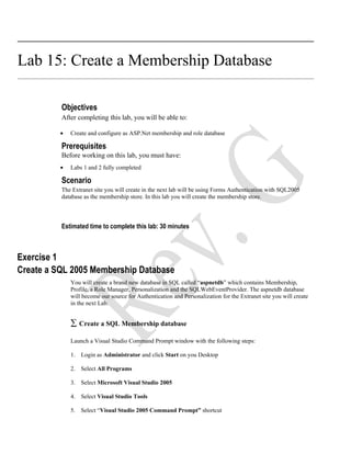 Lab 15: Create a Membership Database

          Objectives
          After completing this lab, you will be able to:

          •   Create and configure as ASP.Net membership and role database

          Prerequisites
          Before working on this lab, you must have:
          •   Labs 1 and 2 fully completed

          Scenario
          The Extranet site you will create in the next lab will be using Forms Authentication with SQL2005
          database as the membership store. In this lab you will create the membership store.



          Estimated time to complete this lab: 30 minutes



Exercise 1
Create a SQL 2005 Membership Database
              You will create a brand new database in SQL called “aspnetdb” which contains Membership,
              Profile, a Role Manager, Personalization and the SQLWebEventProvider. The aspnetdb database
              will become our source for Authentication and Personalization for the Extranet site you will create
              in the next Lab.


              ∑ Create a SQL Membership database
              Launch a Visual Studio Command Prompt window with the following steps:

              1. Login as Administrator and click Start on you Desktop

              2. Select All Programs

              3. Select Microsoft Visual Studio 2005

              4. Select Visual Studio Tools

              5. Select “Visual Studio 2005 Command Prompt” shortcut
 