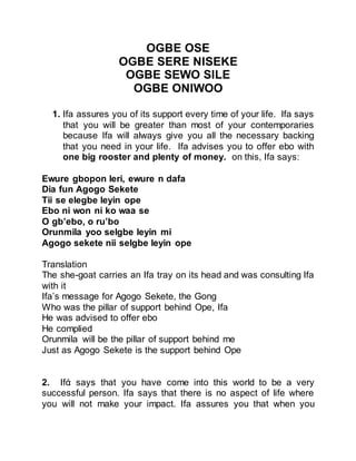 OGBE OSE
OGBE SERE NISEKE
OGBE SEWO SILE
OGBE ONIWOO
1. Ifa assures you of its support every time of your life. Ifa says
that you will be greater than most of your contemporaries
because Ifa will always give you all the necessary backing
that you need in your life. Ifa advises you to offer ebo with
one big rooster and plenty of money. on this, Ifa says:
Ewure gbopon leri, ewure n dafa
Dia fun Agogo Sekete
Tii se elegbe leyin ope
Ebo ni won ni ko waa se
O gb’ebo, o ru’bo
Orunmila yoo selgbe leyin mi
Agogo sekete nii selgbe leyin ope
Translation
The she-goat carries an Ifa tray on its head and was consulting Ifa
with it
Ifa’s message for Agogo Sekete, the Gong
Who was the pillar of support behind Ope, Ifa
He was advised to offer ebo
He complied
Orunmila will be the pillar of support behind me
Just as Agogo Sekete is the support behind Ope
2. Ifά says that you have come into this world to be a very
successful person. Ifa says that there is no aspect of life where
you will not make your impact. Ifa assures you that when you
 