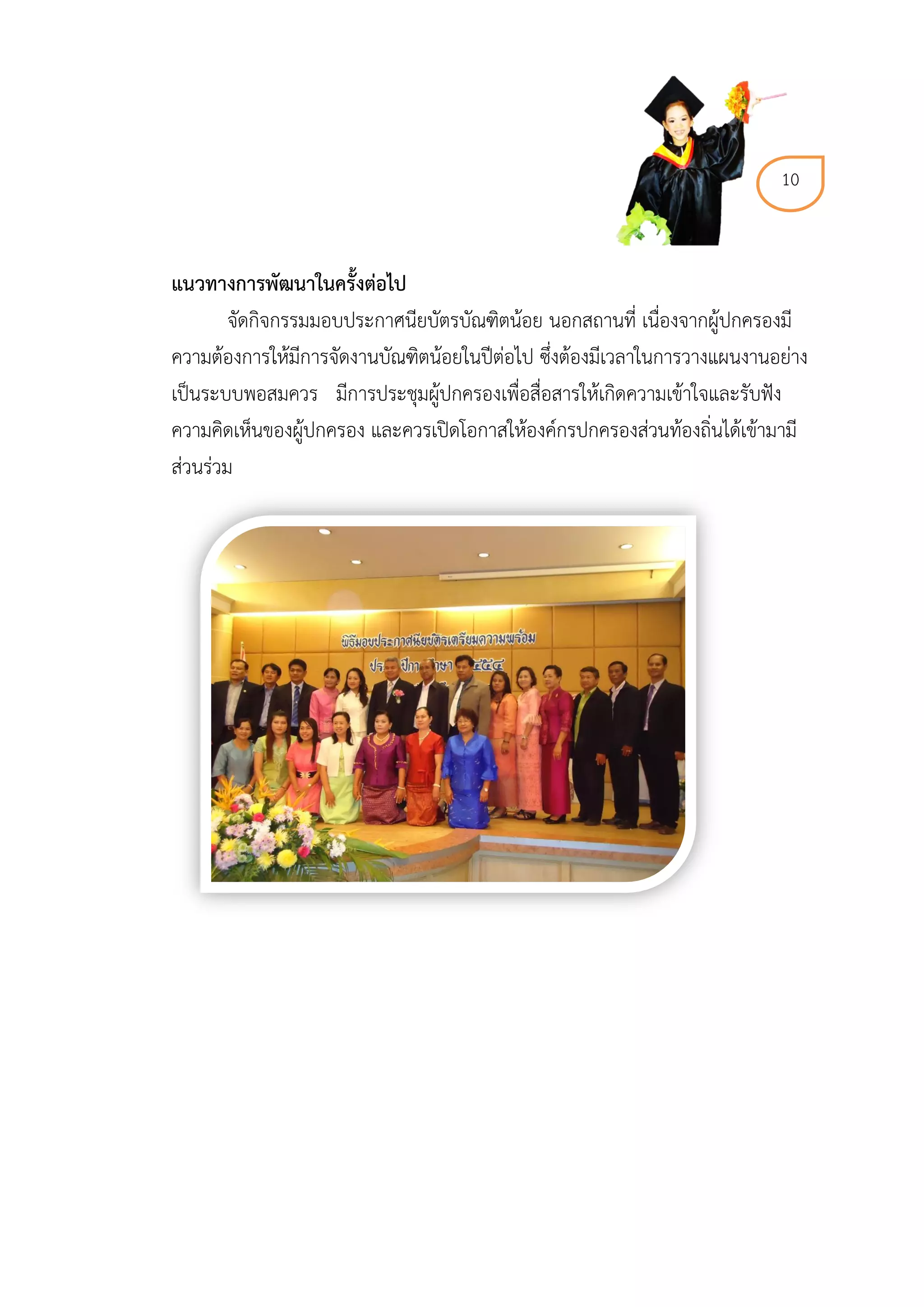 10



แนวทำงกำรพัฒนำในครั้งต่อไป
        จัดกิจกรรมมอบประกาศนียบัตรบัณฑิตน้อย นอกสถานที่ เนื่องจากผู้ปกครองมี
ความต้องการให้มีการจัดงานบัณฑิตน้อยในปีต่อไป ซึ่งต้องมีเวลาในการวางแผนงานอย่าง
เป็นระบบพอสมควร มีการประชุมผู้ปกครองเพื่อสื่อสารให้เกิดความเข้าใจและรับฟัง
ความคิดเห็นของผู้ปกครอง และควรเปิดโอกาสให้องค์กรปกครองส่วนท้องถิ่นได้เข้ามามี
ส่วนร่วม
 