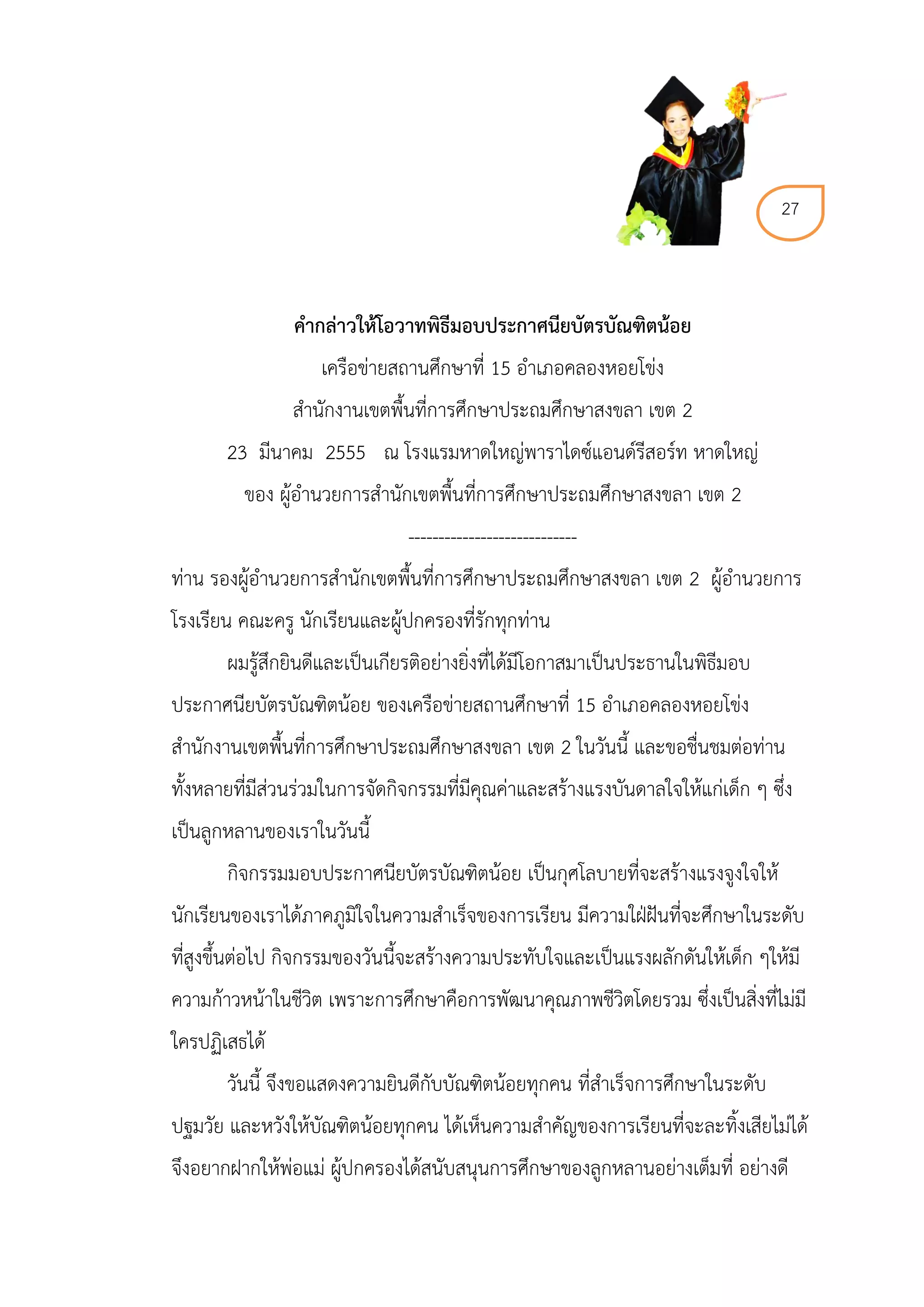 27



                คำกล่ำวให้โอวำทพิธีมอบประกำศนียบัตรบัณฑิตน้อย
                    เครือข่ายสถานศึกษาที่ 15 อาเภอคลองหอยโข่ง
                สานักงานเขตพื้นที่การศึกษาประถมศึกษาสงขลา เขต 2
       23 มีนาคม 2555 ณ โรงแรมหาดใหญ่พาราไดซ์แอนด์รีสอร์ท หาดใหญ่
         ของ ผู้อานวยการสานักเขตพื้นที่การศึกษาประถมศึกษาสงขลา เขต 2
                               ----------------------------
ท่าน รองผู้อานวยการสานักเขตพื้นที่การศึกษาประถมศึกษาสงขลา เขต 2 ผู้อานวยการ
โรงเรียน คณะครู นักเรียนและผู้ปกครองที่รักทุกท่าน
       ผมรู้สึกยินดีและเป็นเกียรติอย่างยิ่งที่ได้มีโอกาสมาเป็นประธานในพิธีมอบ
ประกาศนียบัตรบัณฑิตน้อย ของเครือข่ายสถานศึกษาที่ 15 อาเภอคลองหอยโข่ง
สานักงานเขตพื้นที่การศึกษาประถมศึกษาสงขลา เขต 2 ในวันนี้ และขอชื่นชมต่อท่าน
ทั้งหลายที่มีส่วนร่วมในการจัดกิจกรรมที่มีคุณค่าและสร้างแรงบันดาลใจให้แก่เด็ก ๆ ซึ่ง
เป็นลูกหลานของเราในวันนี้
       กิจกรรมมอบประกาศนียบัตรบัณฑิตน้อย เป็นกุศโลบายที่จะสร้างแรงจูงใจให้
นักเรียนของเราได้ภาคภูมิใจในความสาเร็จของการเรียน มีความใฝ่ฝันที่จะศึกษาในระดับ
ที่สูงขึ้นต่อไป กิจกรรมของวันนี้จะสร้างความประทับใจและเป็นแรงผลักดันให้เด็ก ๆให้มี
ความก้าวหน้าในชีวิต เพราะการศึกษาคือการพัฒนาคุณภาพชีวิตโดยรวม ซึ่งเป็นสิ่งที่ไม่มี
ใครปฏิเสธได้
       วันนี้ จึงขอแสดงความยินดีกับบัณฑิตน้อยทุกคน ที่สาเร็จการศึกษาในระดับ
ปฐมวัย และหวังให้บัณฑิตน้อยทุกคน ได้เห็นความสาคัญของการเรียนที่จะละทิ้งเสียไม่ได้
จึงอยากฝากให้พ่อแม่ ผู้ปกครองได้สนับสนุนการศึกษาของลูกหลานอย่างเต็มที่ อย่างดี
 