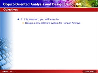 Object-Oriented Analysis and Design Using UML
Objectives


               In this session, you will learn to:
                  Design a new software system for Horizon Airways




    Ver. 1.0                                                         Slide 1 of 3
 