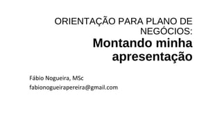 ORIENTAÇÃO PARA PLANO DE
NEGÓCIOS:
Montando minha
apresentação
Fábio Nogueira, MSc
fabionogueirapereira@gmail.com
 