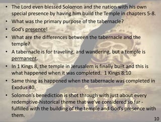 10
• The Lord even blessed Solomon and the nation with his own
special presence by having him build the Temple in chapters 5-8.
• What was the primary purpose of the tabernacle?
• God’s presence!
• What are the differences between the tabernacle and the
temple?
• A tabernacle is for traveling, and wandering, but a temple is
permanent.
• In 1 Kings 8, the temple in Jerusalem is finally built and this is
what happened when it was completed. 1 Kings 8:10
• Same thing as happened when the tabernacle was completed in
Exodus 40.
• Solomon’s benediction is shot through with just about every
redemptive-historical theme that we’ve considered so far -
fulfilled with the building of the temple and God’s presence with
them.
 