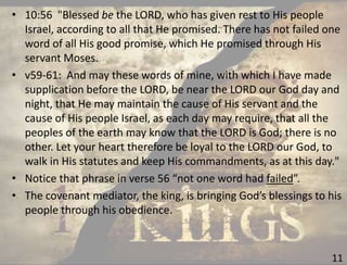 11
• 10:56 "Blessed be the LORD, who has given rest to His people
Israel, according to all that He promised. There has not failed one
word of all His good promise, which He promised through His
servant Moses.
• v59-61: And may these words of mine, with which I have made
supplication before the LORD, be near the LORD our God day and
night, that He may maintain the cause of His servant and the
cause of His people Israel, as each day may require, that all the
peoples of the earth may know that the LORD is God; there is no
other. Let your heart therefore be loyal to the LORD our God, to
walk in His statutes and keep His commandments, as at this day."
• Notice that phrase in verse 56 “not one word had failed”.
• The covenant mediator, the king, is bringing God’s blessings to his
people through his obedience.
 