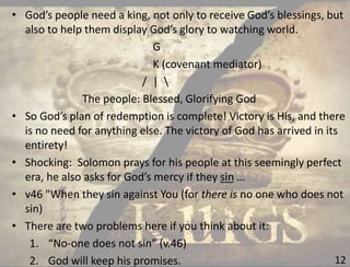 12
• God’s people need a king, not only to receive God’s blessings, but
also to help them display God’s glory to watching world.
G
K (covenant mediator)
/ | 
The people: Blessed, Glorifying God
• So God’s plan of redemption is complete! Victory is His, and there
is no need for anything else. The victory of God has arrived in its
entirety!
• Shocking: Solomon prays for his people at this seemingly perfect
era, he also asks for God’s mercy if they sin …
• v46 "When they sin against You (for there is no one who does not
sin)
• There are two problems here if you think about it:
1. “No-one does not sin” (v.46)
2. God will keep his promises.
 