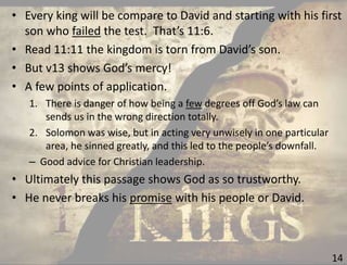 14
• Every king will be compare to David and starting with his first
son who failed the test. That’s 11:6.
• Read 11:11 the kingdom is torn from David’s son.
• But v13 shows God’s mercy!
• A few points of application.
1. There is danger of how being a few degrees off God’s law can
sends us in the wrong direction totally.
2. Solomon was wise, but in acting very unwisely in one particular
area, he sinned greatly, and this led to the people’s downfall.
– Good advice for Christian leadership.
• Ultimately this passage shows God as so trustworthy.
• He never breaks his promise with his people or David.
 